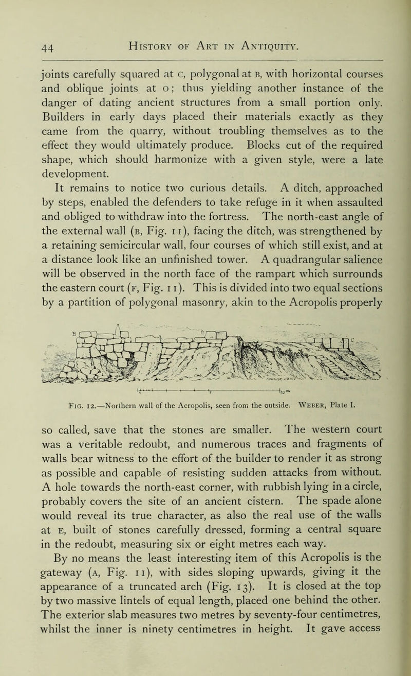 joints carefully squared at c, polygonal at b, with horizontal courses and oblique joints at o ; thus yielding another instance of the danger of dating ancient structures from a small portion only. Builders in early days placed their materials exactly as they came from the quarry, without troubling themselves as to the effect they would ultimately produce. Blocks cut of the required shape, which should harmonize with a given style, were a late develoDment. It remains to notice two curious details. A ditch, approached by steps, enabled the defenders to take refuge in it when assaulted and obliged to withdraw into the fortress. The north-east angle of the external wall (b, Fig. 11), facing the ditch, was strengthened by a retaining semicircular wall, four courses of which still exist, and at a distance look like an unfinished tower. A quadrangular salience will be observed in the north face of the rampart which surrounds the eastern court (f, Fig. 11). This is divided into two equal sections by a partition of polygonal masonry, akin to the Acropolis properly Fig. 12.—Northern wall of the Acropolis, seen from the outside. Weber, Plate I. so called, save that the stones are smaller. The western court was a veritable redoubt, and numerous traces and fragments of walls bear witness to the effort of the builder to render it as strong as possible and capable of resisting sudden attacks from without. A hole towards the north-east corner, with rubbish lying in a circle, probably covers the site of an ancient cistern. The spade alone would reveal its true character, as also the real use of the walls at e, built of stones carefully dressed, forming a central square in the redoubt, measuring six or eight metres each way. By no means the least interesting item of this Acropolis is the gateway (a, Fig. 11), with sides sloping upwards, giving it the appearance of a truncated arch (Fig. 13). It is closed at the top by two massive lintels of equal length, placed one behind the other. The exterior slab measures two metres by seventy-four centimetres, whilst the inner is ninety centimetres in height. It gave access
