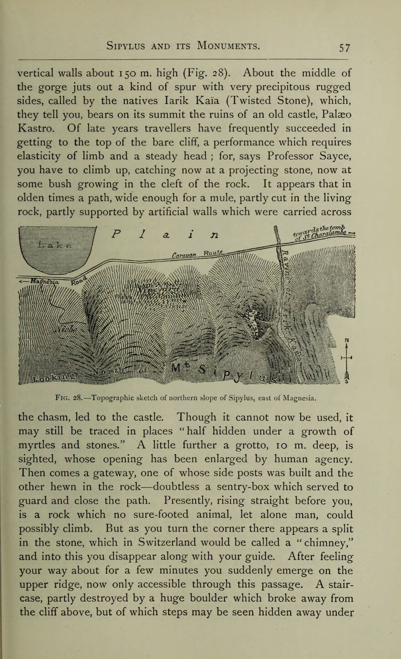 vertical walls about 150 m. high (Fig. 28). About the middle of the gorge juts out a kind of spur with very precipitous rugged sides, called by the natives Iarik Kaia (Twisted Stone), which, they tell you, bears on its summit the ruins of an old castle, Palaeo Kastro. Of late years travellers have frequently succeeded in getting to the top of the bare cliff, a performance which requires elasticity of limb and a steady head ; for, says Professor Sayce, you have to climb up, catching now at a projecting stone, now at some bush growing in the cleft of the rock. It appears that in olden times a path, wide enough for a mule, partly cut in the living rock, partly supported by artificial walls which were carried across Fig. 28.—Topographic sketch of northern slope of Sipylus, east of Magnesia. the chasm, led to the castle. Though it cannot now be used, it may still be traced in places “ half hidden under a growth of myrtles and stones.” A little further a grotto, 10 m. deep, is sighted, whose opening has been enlarged by human agency. Then comes a gateway, one of whose side posts was built and the other hewn in the rock—doubtless a sentry-box which served to guard and close the path. Presently, rising straight before you, is a rock which no sure-footed animal, let alone man, could possibly climb. But as you turn the corner there appears a split in the stone, which in Switzerland would be called a “chimney,” and into this you disappear along with your guide. After feeling your way about for a few minutes you suddenly emerge on the upper ridge, now only accessible through this passage. A stair- case, partly destroyed by a huge boulder which broke away from the cliff above, but of which steps may be seen hidden away under
