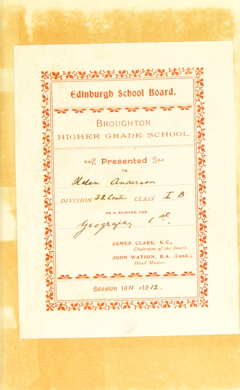 ?5 % edtnburah School Board. % % i ¥ ^IS^ Broughton HKiHER grade school. ¥ Presented TO — 7~ >? division CLASS t l« AS A REWARD POR h / % JAMES CLARK. K.C., Chairman oj the Hoar,/ ~h % JOHN M ATSON. B.A. (Lend.), Head Master. ¥ s5 ^Bm. ^Bm._^Bm, Session A^/Z. ¥ % ¥