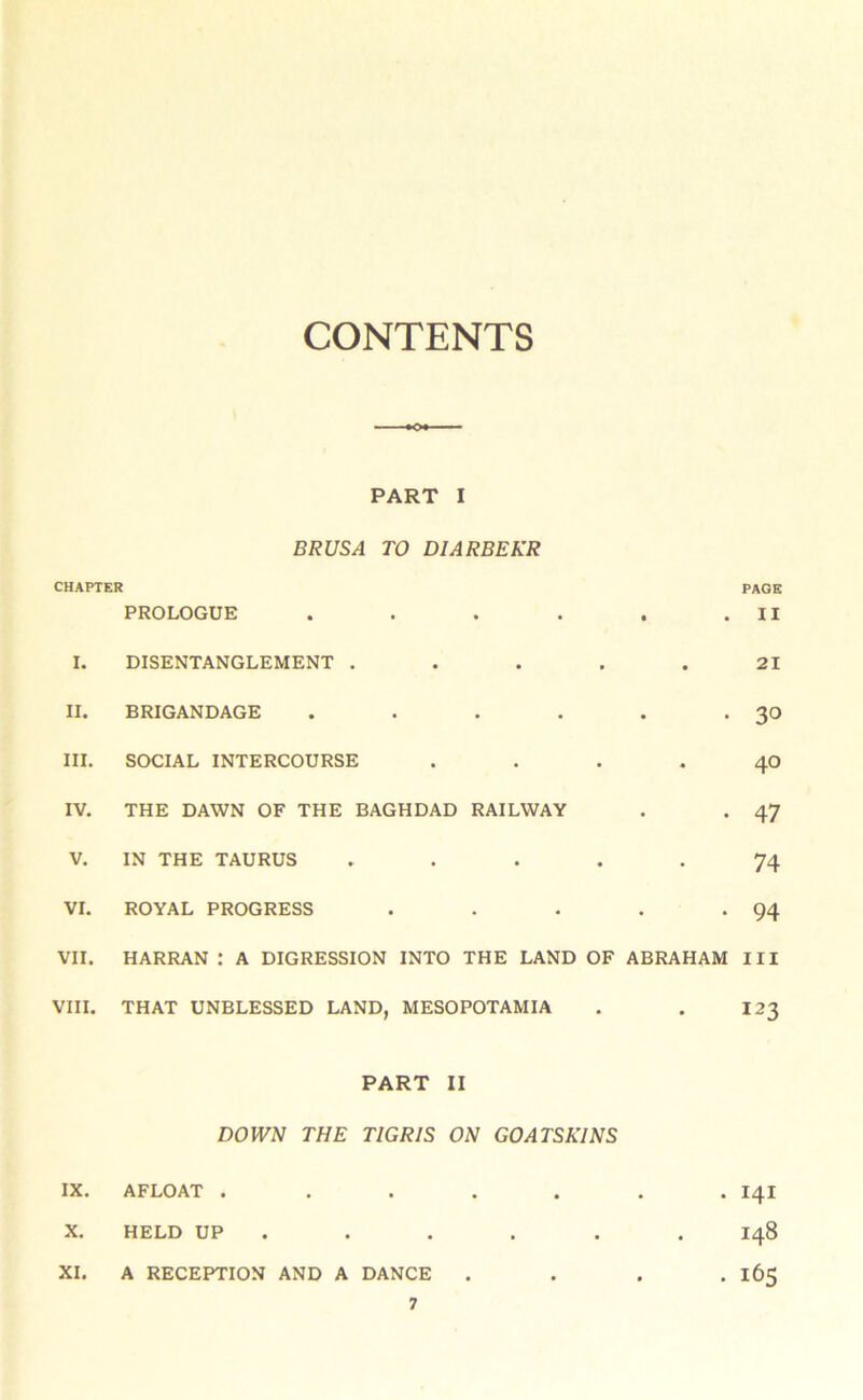 CONTENTS PART I BRUSA TO DIARBEKR CHAPTER PAGE I. PROLOGUE DISENTANGLEMENT . • • • • • • . II 21 II. BRIGANDAGE • • • • 30 III. SOCIAL INTERCOURSE • • 40 IV. THE DAWN OF THE BAGHDAD RAILWAY • • 47 V. IN THE TAURUS • « • 74 VI. ROYAL PROGRESS . • • • 94 VII. HARRAN : A DIGRESSION INTO THE LAND OF ABRAHAM III VIII. THAT UNBLESSED LAND, MESOPOTAMIA . . 123 PART II DOWN THE TIGRIS ON GOATSKINS IX. AFLOAT ....... 141 X. HELD UP . . . . . . 148 XI. A RECEPTION AND A DANCE . . . . 165