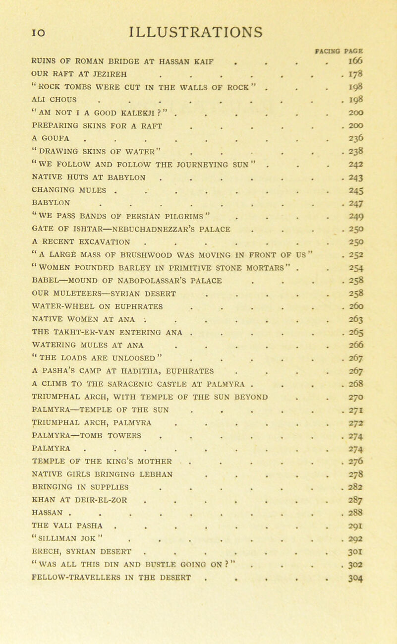 RUINS OF ROMAN BRIDGE AT HASSAN KAIF OUR RAFT AT JEZIREH ..... “ ROCK TOMBS WERE CUT IN THE WALLS OF ROCK ’’ . ALI CHOUS .......  AM NOT I A GOOD KALEKJI ? ” . PREPARING SKINS FOR A RAFT .... A GOUFA ........ “ DRAWING SKINS OF WATER ” .... “ WE FOLLOW AND FOLLOW THE JOURNEYING SUN ” . NATIVE HUTS AT BABYLON ..... CHANGING MULES ....... BABYLON ....... “WE PASS BANDS OF PERSIAN PILGRIMS” GATE OF ISHTAR—NEBUCHADNEZZAR’S PALACE A RECENT EXCAVATION ...... “ A LARGE MASS OF BRUSHWOOD WAS MOVING IN FRONT OF US “ WOMEN POUNDED BARLEY IN PRIMITIVE STONE MORTARS ” . BABEL—MOUND OF NABOPOLASSAR’S PALACE OUR MULETEERS—SYRIAN DESERT .... WATER-WHEEL ON EUPHRATES .... NATIVE WOMEN AT ANA ...... THE TAKHT-ER-VAN ENTERING ANA .... WATERING MULES AT ANA ..... “THE LOADS ARE UNLOOSED” .... A pasha’s CAMP AT HADITHA, EUPHRATES A CLIMB TO THE SARACENIC CASTLE AT PALMYRA . TRIUMPHAL ARCH, WITH TEMPLE OF THE SUN BEYOND PALMYRA—TEMPLE OF THE SUN .... TRIUMPHAL ARCH, PALMYRA ..... PALMYRA—TOMB TOWERS ..... PALMYRA ........ TEMPLE OF THE KING’S MOTHER .... NATIVE GIRLS BRINGING LEBHAN .... BRINGING IN SUPPLIES ..... KHAN AT DEIR-EL-ZOR ...... HASSAN ........ THE VALI PASHA ....... “SILLIMAN JOK” ...... ERECH, SYRIAN DESERT ...... “ WAS ALL THIS DIN AND BUSTLE GOING ON ?  FELLOW-TRAVELLERS IN THE DESERT .... FAaVG PAGE l66 . 178 . 198 . 198 200 . 200 236 . 238 242 . 243 245 • 247 249 - 250 250 . 252 254 . 258 . 258 . 260 263 . 265 266 . 267 267 . 268 270 . 271 . 272 • 274 274 . 276 . 278 . 282 287 . 288 291 . 292 301 . 302 304