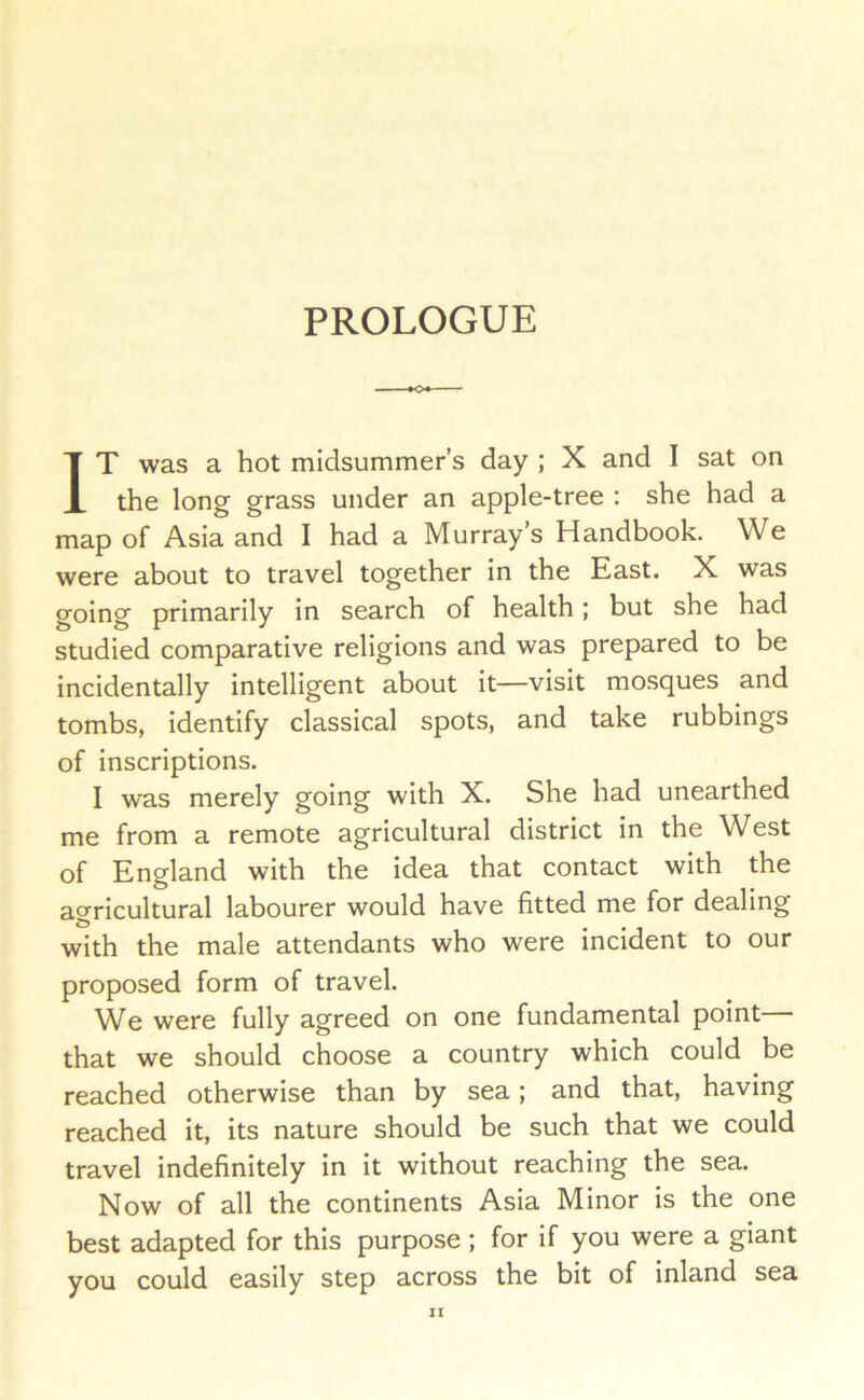 PROLOGUE IT was a hot midsummer’s day ; X and I sat on the long grass under an apple-tree : she had a map of Asia and I had a Murray’s Handbook. We were about to travel together in the East. X was going primarily in search of health; but she had studied comparative religions and was prepared to be incidentally intelligent about it—visit mosques and tombs, identify classical spots, and take rubbings of inscriptions. I was merely going with X. She had unearthed me from a remote agricultural district in the West of England with the idea that contact with the ao-ricultural labourer would have fitted me for dealing & with the male attendants who were incident to our proposed form of travel. We were fully agreed on one fundamental point that we should choose a country which could be reached otherwise than by sea; and that, having reached it, its nature should be such that we could travel indefinitely in it without reaching the sea. Now of all the continents Asia Minor is the one best adapted for this purpose ; for if you were a giant you could easily step across the bit of inland sea