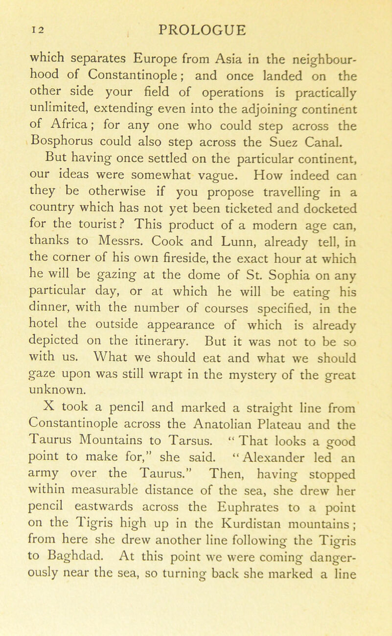 which separates Europe from Asia in the neighbour- hood of Constantinople; and once landed on the other side your field of operations is practically unlimited, extending even into the adjoining continent of Africa; for any one who could step across the Bosphorus could also step across the Suez Canal. But having once settled on the particular continent, our ideas were somewhat vague. How indeed can they be otherwise if you propose travelling in a country which has not yet been ticketed and docketed for the tourist.^ This product of a modern age can, thanks to Messrs. Cook and Lunn, already tell, in the corner of his own fireside, the exact hour at which he will be gazing at the dome of St. Sophia on any particular day, or at which he will be eating his dinner, with the number of courses specified, in the hotel the outside appearance of which is already depicted on the itinerary. But it was not to be so with us. What we should eat and what we should gaze upon was still wrapt in the mystery of the great unknown. X took a pencil and marked a straight line from Constantinople across the Anatolian Plateau and the Taurus Mountains to Tarsus. “ That looks a orood O point to make for,” she said. “Alexander led an army over the Taurus.” Then, having stopped within measurable distance of the sea, she drew her pencil eastwards across the Euphrates to a point on the 1 igris high up in the Kurdistan mountains ; from here she drew another line followino^ the Tiorris O o to Baghdad. At this point we were coming danger- ously near the sea, so turning back she marked a line