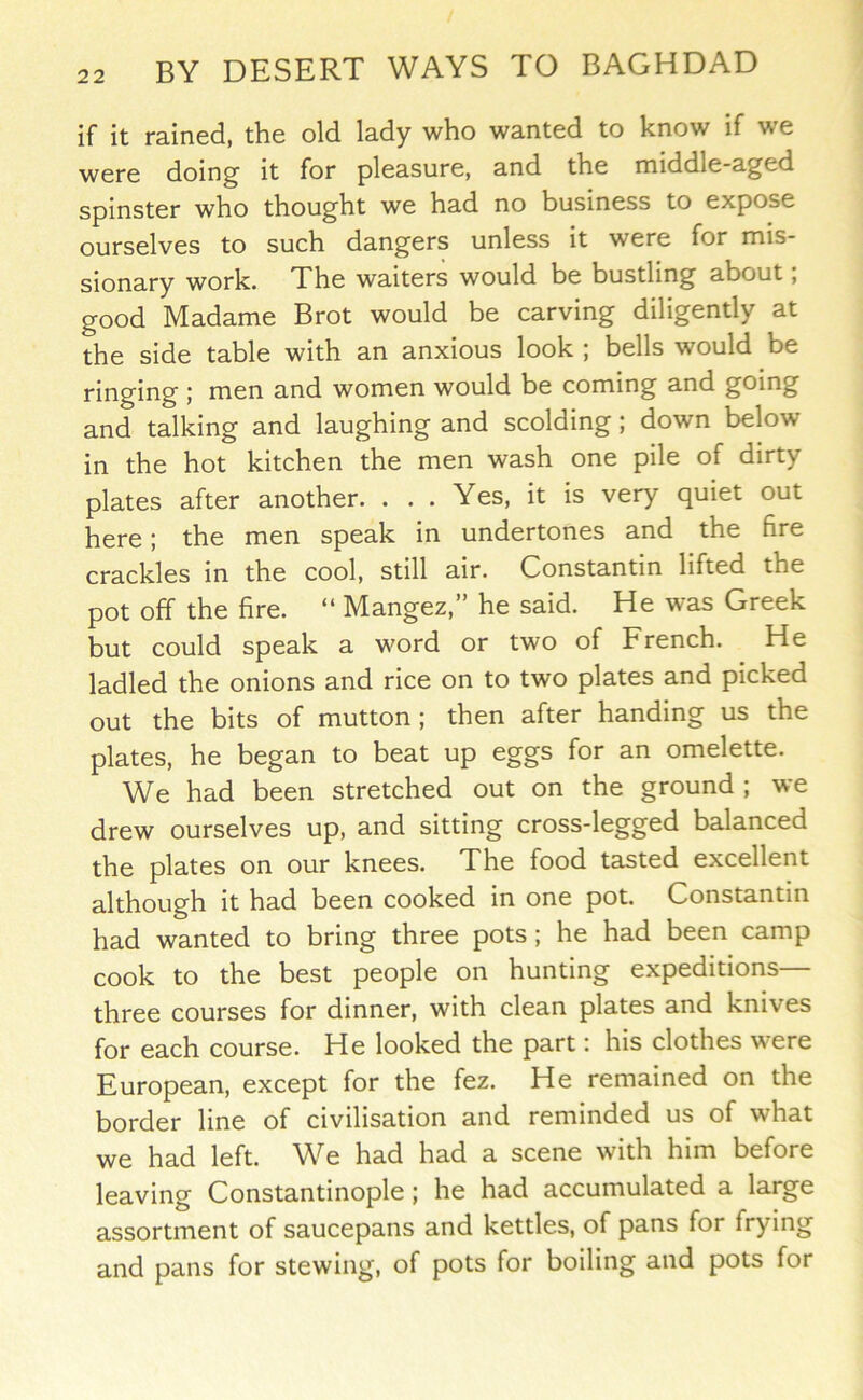 if it rained, the old lady who wanted to know if we were doing it for pleasure, and the middle-aged spinster who thought we had no business to expose ourselves to such dangers unless it were for mis- sionary work. The waiters would be bustling about, good Madame Brot would be carving diligently at the side table with an anxious look ; bells would be ringing ; men and women would be coming and going and talking and laughing and scolding; down below in the hot kitchen the men wash one pile of dirty plates after another. . . . Yes, it is very quiet out here; the men speak in undertones and the fire crackles in the cool, still air. Constantin lifted the pot off the fire. “ Mangez,” he said. He was Greek but could speak a word or two of French. He ladled the onions and rice on to two plates and picked out the bits of mutton ; then after handing us the plates, he began to beat up eggs for an omelette. We had been stretched out on the ground ; we drew ourselves up, and sitting cross-legged balanced the plates on our knees. The food tasted excellent although it had been cooked in one pot. Constantin had wanted to bring three pots; he had been camp cook to the best people on hunting expeditions— three courses for dinner, with clean plates and knives for each course. He looked the part: his clothes were European, except for the fez. He remained on the border line of civilisation and reminded us of what we had left. We had had a scene with him before leaving Constantinople; he had accumulated a large assortment of saucepans and kettles, of pans for frying and pans for stewing, of pots for boiling and pots for