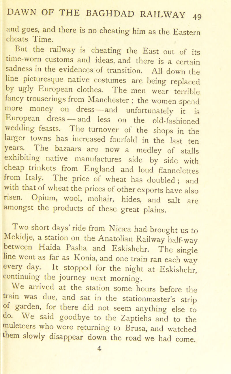 and goes, and there is no cheating him as the Eastern cheats Time. But the railway is cheating the East out of its time-worn customs and ideas, and there is a certain sadness in the evidences of transition. All down the line picturesque native costumes are being replaced by ugly European clothes. The men wear terrible fancy trouserings from Manchester ; the women spend more money on dress—and unfortunately it is European dress —and less on the old-fashioned wedding feasts. The turnover of the shops in the larger towns has increased fourfold in the last ten years. The bazaars are now a medley of stalls exhibiting native manufactures side by side with cheap trinkets from England and loud flannelettes from Italy. The price of wheat has doubled; and with that of wheat the prices of other exports have also risen. Opium, wool, mohair, hides, and salt are amongst the products of these great plains. Two short days’ ride from Nicaea had brought us to Mekidje, a station on the Anatolian Railway half-way between Haida Pasha and Eskishehr. The single line went as far as Konia, and one train ran each way every day. It stopped for the night at Eskishehr, continuing the journey next morning. We arrived at the station some hours before the tram was due, and sat in the stationmaster’s strip of garden, for there did not seem anything else to do. We said goodbye to the Zaptiehs and to the muleteers who were returning to Brusa, and watched them slowly disappear down the road we had 4 come.