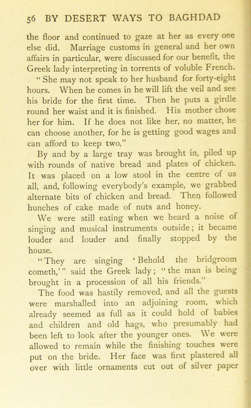 the floor and continued to gaze at her as every one else did. Marriage customs in general and her own affairs in particular, were discussed for our benefit, the Greek lady interpreting in torrents of voluble French. “ She may not speak to her husband for forty-eight hours. When he comes in he will lift the veil and see his bride for the first time. Then he puts a girdle round her waist and it is finished. His mother chose her for him. If he does not like her, no matter, he can choose another, for he is getting good w^ages and can afford to keep two.” By and by a large tray was brought in, piled up with rounds of native bread and plates of chicken. It was placed on a low stool in the centre of us all, and, following everybody’s example, we grabbed alternate bits of chicken and bread. Then followed hunches of cake made of nuts and honey. We were still eating when we heard a noise of singing and musical instruments outside ; it became louder and louder and finally stopped by the house. “They are singing ‘Behold the bridgroom cometh,’ ” said the Greek lady ; “ the man is being brought in a procession of all his friends.’ The food was hastily removed, and all the guests were marshalled into an adjoining room, which already seemed as full as it could hold of babies and children and old hags, who presumably had been left to look after the younger ones. We were allowed to remain while the finishing touches were put on the bride. Her face was first plastered all over with little ornaments cut out of silver paper