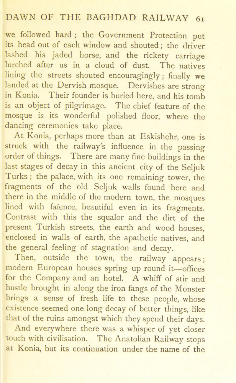 we followed hard ; the Government Protection put its head out of each window and shouted; the driver lashed his jaded horse, and the rickety carriage lurched after us in a cloud of dust. The natives lining the streets shouted encouragingly; finally we landed at the Dervish mosque. Dervishes are strong in Konia. Their founder is buried here, and his tomb is an object of pilgrimage. The chief feature of the mosque is its wonderful polished floor, where the dancing ceremonies take place. At Konia, perhaps more than at Eskishehr, one is struck with the railway’s influence in the passing order of things. There are many fine buildings in the last stages of decay in this ancient city of the Seljuk Turks ; the palace, with its one remaining tower, the fragments of the old Seljuk walls found here and there in the middle of the modern town, the mosques lined with faience, beautiful even in its fragments. Contrast with this the squalor and the dirt of the present Turkish streets, the earth and wood houses, enclosed in walls of earth, the apathetic natives, and the general feeling of stagnation and decay. Then, outside the town, the railway appears; modern European houses spring up round it—offices for the Company and an hotel. A whiff of stir and bustle brought in along the iron fangs of the Monster brings a sense of fresh life to these people, whose existence seemed one long decay of better things, like that of the ruins amongst which they spend their days. And everywhere there was a whisper of yet closer touch with civilisation. The Anatolian Railway stops at Konia, but its continuation under the name of the