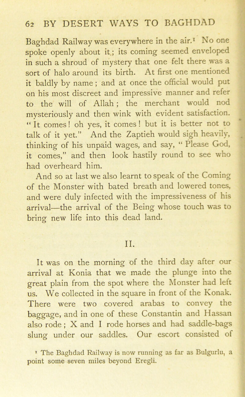 Baghdad Railway was everywhere in the air.^ No one spoke openly about it.; its coming seemed enveloped in such a shroud of mystery that one felt there was a sort of halo around its birth. At first one mentioned it baldly by name ; and at once the official would put on his most discreet and impressive manner and refer to the will of Allah ; the merchant would nod mysteriously and then wink with evident satisfaction. “It comes! oh yes, it comes! but it is better not to talk of it yet.” And the Zaptieh would sigh heavily, thinking of his unpaid wages, and say, “ Please God, it comes,” and then look hastily round to see who had overheard him. And so at last we also learnt to speak of the Coming of the Monster with bated breath and lowered tones, and were duly infected with the impressiveness of his arrival—the arrival of the Being whose touch was to bring new life into this dead land. II. It was on the morning of the third day after our arrival at Konia that we made the plunge into the great plain from the spot where the Monster had left us. We collected in the square in front of the Konak. There were two covered arabas to convey the baggage, and in one of these Constantin and Hassan also rode ; X and I rode horses and had saddle-bags slunof under our saddles. Our escort consisted of ^ The Baghdad Railway is now running as far as Bulgurlu, a point some seven miles beyond Eregli.