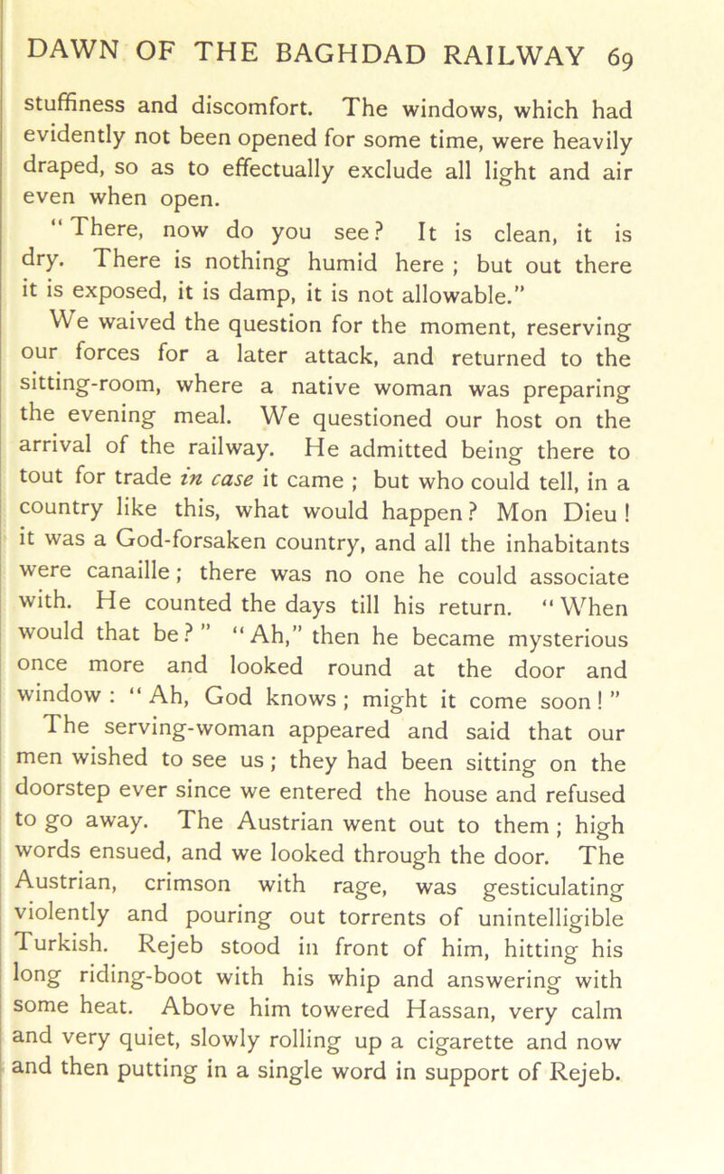 stuffiness and discomfort. The windows, which had evidently not been opened for some time, were heavily draped, so as to effectually exclude all light and air even when open. There, now do you see.^ It is clean, it is ^**y* There is nothing humid here ; but out there it is exposed, it is damp, it is not allowable.” We waived the question for the moment, reserving our forces for a later attack, and returned to the I sitting-room, where a native woman was preparing the evening meal. We questioned our host on the arrival of the railway. He admitted being there to tout for trade in case it came ; but who could tell, in a country like this, what would happen ^ Mon Dieu ! I it was a God-forsaken country, and all the inhabitants were canaille ; there was no one he could associate with. He counted the days till his return. “ When would that be ” “Ah,” then he became mysterious once more and looked round at the door and window ; “ Ah, God knows ; might it come soon! ” The serving-woman appeared and said that our men wished to see us; they had been sitting on the doorstep ever since we entered the house and refused to go away. The Austrian went out to them ; high words ensued, and we looked through the door. The Austrian, crimson with rage, was gesticulating violently and pouring out torrents of unintelligible , Turkish. Rejeb stood in front of him, hitting his long riding-boot with his whip and answering with j some heat. Above him towered Hassan, very calm j and very quiet, slowly rolling up a cigarette and now I and then putting in a single word in support of Rejeb.