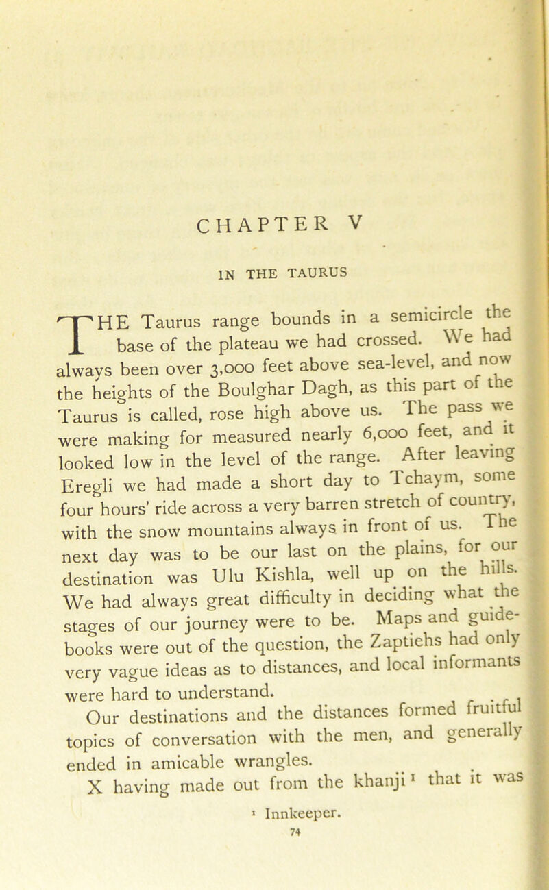 CHAPTER V IN THE TAURUS The Taurus range bounds in a semicircle the base of the plateau we had crossed. We had always been over 3,000 feet above sea-level, and now the heights of the Boulghar Dagh, as this part of the Taurus is called, rose high above us. The pass we were making for measured nearly 6,000 feet, and it looked low in the level of the range. After leaving Eregli we had made a short day to Tchaym, some four hours’ ride across a very barren stretch of couiUry, with the snow mountains always in front of us. The next day was to be our last on the plains, for our destination was Ulu Kishla, well up on the hills. We had always great difficulty in deciding what the stages of our journey were to be. Maps and gui e books were out of the question, the Zaptiehs had on y very vague ideas as to distances, and local informants were hard to understand. Our destinations and the distances formed fruit u topics of conversation with the men, and genera y ended in amicable wrangles. X having made out from the khanji i that it was * Innkeeper.