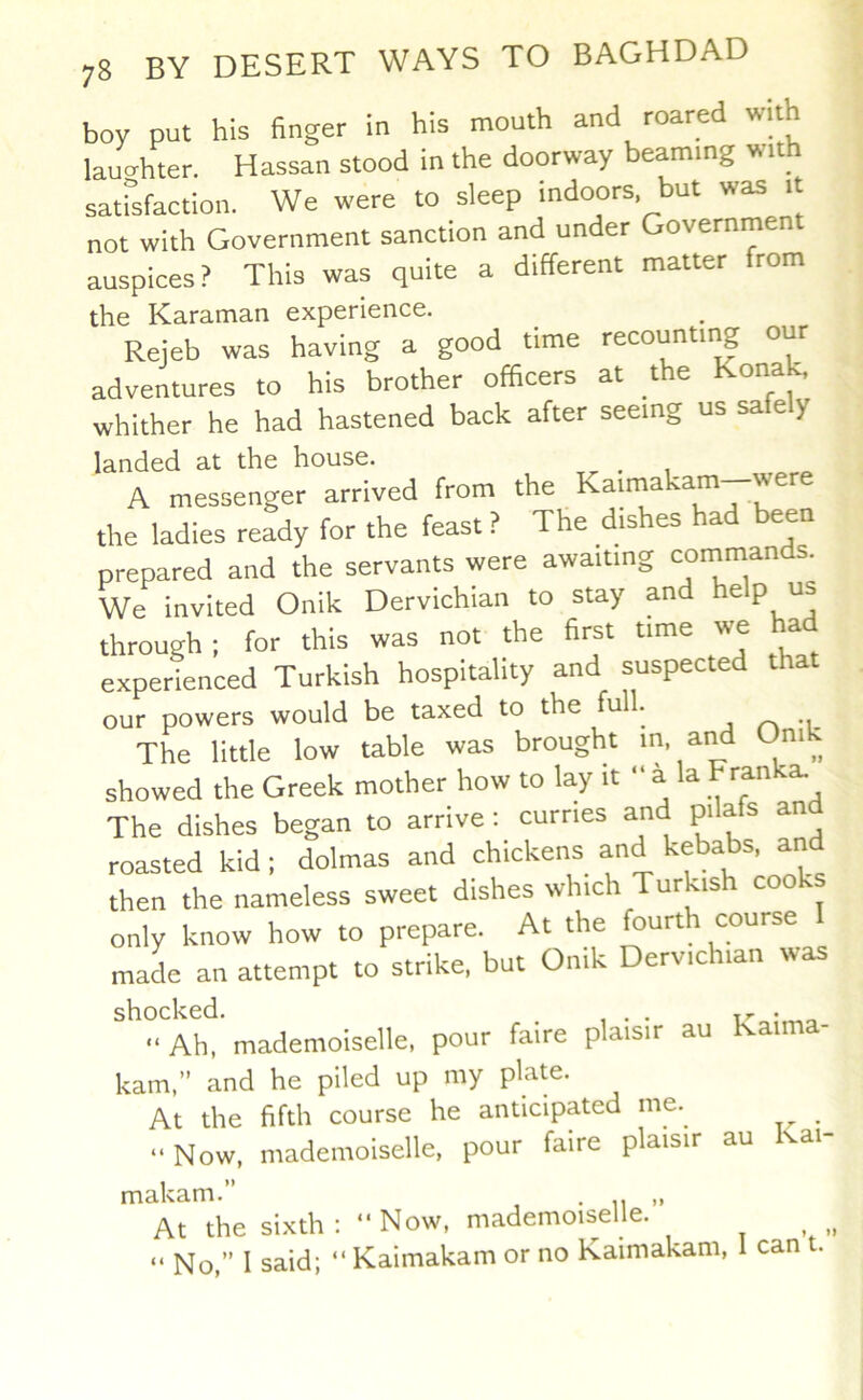 boy put his finger in his mouth and roared with lauo-hter. Hassan stood in the doorway beaming wi sat°sfaction. We were to sleep indoors but was it not with Government sanction and under Government auspices? This was quite a different matter from the Karaman experience. Reieb was having a good time recounting our adventures to his brother officers at the Kona^ whither he had hastened back after seeing us safe y landed at the house. ^ A messenger arrived from the Kaimakam—were the ladies ready for the feast ? The dishes had been prepared and the servants were awaiting commands. We invited Onik Dervichian to stay and help us through: for this was not the first time we a experienced Turkish hospitality and suspected that our powers would be taxed to the full. The little low table was brought m, and Oni ' showed the Greek mother how to lay it “ a la Franka. The dishes began to arrive: curries and pilafs and roasted kid; dolmas and chickens and kebabs, an then the nameless sweet dishes which Turkish cooks only know how to prepare. At the fourth course I maL an attempt to strike, but Onik Dervichian was shocked. . xr • “Ah, mademoiselle, pour faire plaisir au an kam,” and he piled up my plate. At the fifth course he anticipated me. _ “Now, mademoiselle, pour faire plaisir au Kai- makam.” . „ At the sixth: “Now, mademoiselle. . , “ No,” I said; “ Kaimakam or no Kaimakam, 1 can .