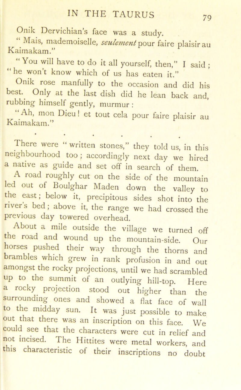 79 Onik Dervichian’s face was a study. “ Mais, mademoiselle, seulement laoMv faire plaisirau Kaimakam.” “You will have to do it all yourself, then,” I said ; “he won’t know which of us has eaten it.” Onik rose manfully to the occasion and did his best.^ Only at the last dish did he lean back and, rubbing himself gently, murmur : ‘‘Ah. mon Dieu! et tout cela pour faire plaisir au Kaimakam.” • There were “ written stones,” they told us, in this neighbourhood too ; accordingly next day we hired a native as guide and set off in search of them. A road roughly cut on the side of the mountain led out of Boulghar Maden down the valley to the east; below it, precipitous sides shot into the river’s bed; above it, the range we had crossed the previous day towered overhead. About a mile outside the village we turned off the road and wound up the mountain-side. Our horses pushed their way through the thorns and brambles which grew in rank profusion in and out amongst the rocky projections, until we had scrambled up to the summit of an outlying hill-top. Here a rocky projection stood out higher than the surrounding ones and showed a flat face of wall to the midday sun. It was just possible to make out that there was an inscription on this face. We could see that the characters were cut in relief and not incised. The Hittites were metal workers, and this characteristic of their inscriptions no doubt