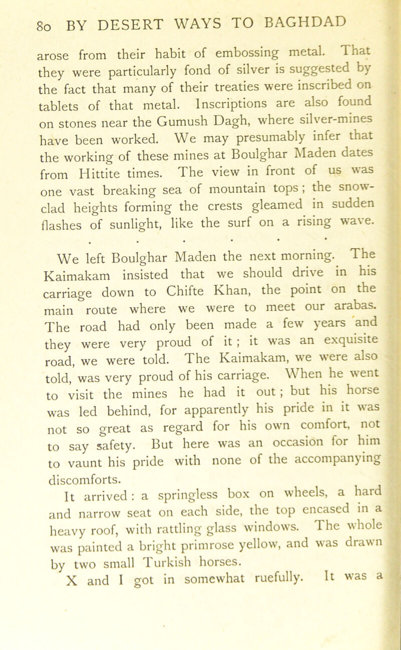 arose from their habit of embossing metal. That they were particularly fond of silver is suggested by the fact that many of their treaties were inscribed on tablets of that metal. Inscriptions are also found on stones near the Gumush Dagh, where silver-mines have been worked. We may presumably infer that the working of these mines at Boulghar hladen dates from Hittite times. The view in front of us was one vast breaking sea of mountain tops ; the snow- clad heights forming the crests gleamed in sudden flashes of sunlight, like the surf on a rising wave. . We left Boulghar Maden the next morning. The Kaimakam insisted that we should drive in his carriage down to Chifte Khan, the point on the main route where we were to meet our arabas. The road had only been made a few years and they were very proud of it ; it was an exquisite road, we were told. The Kaimakam, we were also told, was very proud of his carriage. When he went to visit the mines he had it out; but his horse was led behind, for apparently his pride in it was not so great as regard for his own comfort, not to say safety. But here was an occasion for him to vaunt his pride with none of the accompany ing discomforts. It arrived: a springless box on wheels, a hard and narrow seat on each side, the top encased m a heavy roof, with rattling glass windows. The whole was painted a bright primrose yellow, and was drawn by two small Turkish horses. X and I got in somewhat ruefully. It was a