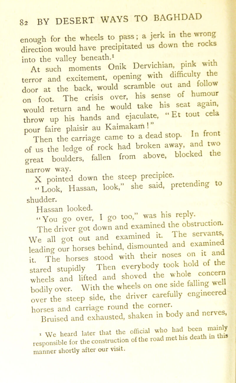 enough for the wheels to pass; a jerk in the wrong direction would have precipitated us down the rocks into the valley beneathd At such moments Onik Dervichian pink with terror and excitement, opening with difficulty the door at the back, would scramble out and follow on foot. The crisis over, his sense of humour would return and he would take his seat again throw up his hands and ejaculate, “ Et tout ce pour faire plaisir au Kaimakam 1” , f , Then the carriage came to a dead stop. n ron of us the ledge of rock had broken away, and two great boulders, fallen from above, blocked the narrow way. . . X pointed down the steep precipice. ■•Look. Hassan. look, she said, pretending to shudder. Hassan looked. _ “You go over, I go too,” was his reply. The driver got down and examined the obstruction. We all got Lt and examined it. The servants leading our horses behind, dismounted and examine T The horses stood with their oses on it and stared stupidly Then everybody took hold of the Wheels and Ufted and shoved the bodily over. With the wheels on one side falling weh ovt the steep side, the driver carefully engineered horses and carriage round the corner. Bruised and exhausted, shaken m body a t Wc heard later that the ofhcial who responsible for the construction of the road met his manner shortly after our visit.