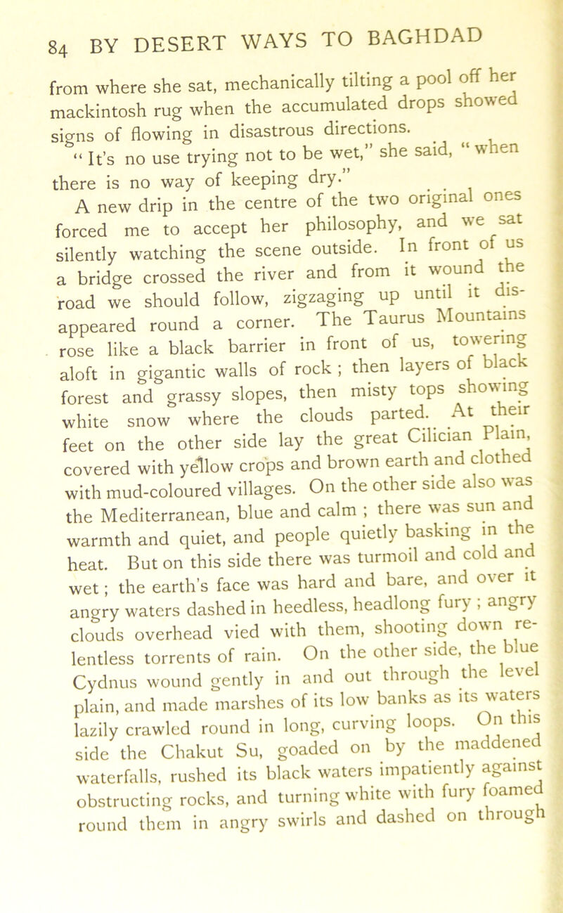 from where she sat, mechanically tilting a pool off her mackintosh rug when the accumulated drops showed signs of flowing in disastrous directions. ^ “ It’s no use trying not to be wet, she said, w en there is no way of keeping dry. ^ A new drip in the centre of the two original ones forced me to accept her philosophy, and we sat silently watching the scene outside. In front ot us a bridge crossed the river and from it wound the road we should follow, zigzaging up until it dis- appeared round a corner. The Taurus hlountams rose like a black barrier in front of us, to'vermg aloft in gigantic walls of rock ; then layers of black forest and grassy slopes, then misty tops showing white snow where the clouds parted. t t eir feet on the other side lay the great Cihcian Plain covered with yellow crops and brown earth and clothe with mud-coloured villages. On the other side also was the Mediterranean, blue and calm ; there was sun and warmth and quiet, and people quietly basking m the heat. But on this side there was turmoil and co an^ wet; the earth’s face was hard and bare, and over it angry waters dashed in heedless, headlong fury , an^^ry clouds overhead vied with them, shooting do^vn re lentless torrents of rain. On the other side, the blue Cydnus wound gently in and out through tie e\e plain, and made marshes of its low banks as its waters lazily crawled round in long, curving loops. On this side the Chakut Su, goaded on by the maddened waterfalls, rushed its black waters impatiently against obstructing rocks, and turning white with fury foamed round them in angry swirls and dashed on through