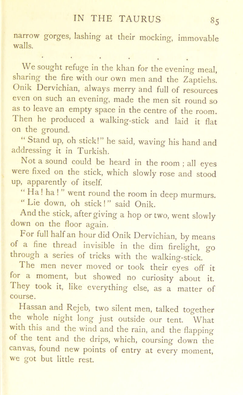 narrow gorges, lashing at their mocking, immovable walls. • We sought refuge in the khan for the evening meal, sharing the fire with our own men and the Zaptiehs. Onik Dervichian, always merry and full of resources even on such an evening, made the men sit round so as to leave an empty space in the centre of the room. Then he produced a walking-stick and laid it flat on the ground. “ Stand up, oh stick!” he said, waving his hand and addressing it in Turkish. Not a sound could be heard in the room ; all eyes were fixed on the stick, which slowly rose and stood up, apparently of itself. “ Ha! ha I ” went round the room in deep murmurs. “ Lie down, oh stick! ” said Onik. And the stick, after giving a hop or two, went slowly down on the floor again. For full half an hour did Onik Dervichian, by means of a fine thread invisible in the dim firelight, go through a series of tricks with the walking-stick. The men never moved or took their eyes off it for a moment, but showed no curiosity about it. They took it, like everything else, as a matter of course. Hassan and Rejeb, two silent men, talked together the whole night long just outside our tent. What with this and the wind and the rain, and the flapping of the tent and the drips, which, coursing down the canvas, found new points of entry at every moment, we got but little rest.