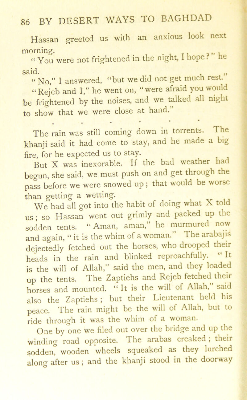 Hassan greeted us with an anxious look next morning. _ . , t i d » u “ You were not frightened in the night, I hope. he said. ^ “ No,” I answered, “but we did not get much rest. “Rejeb and I,” he went on, “were afraid you would be frightened by the noises, and we talked all night to show that we were close at hand.” . The rain was still coming down in torrents. The khanji said it had come to stay, and he made a big fire, for he expected us to stay. But X was inexorable. If the bad weather had begun, she said, we must push on and get through the pass before we were snowed up ; that would be worse than getting a wetting. We had all got into the habit of doing what X told us ; so Hassan went out grimly and packed up the sodden tents. “ Aman, aman,” he murmured now and again, “ it is the whim of a woman.” The arabajis dejectedly fetched out the horses, who drooped their heads in the rain and blinked reproachfully. “ It is the will of Allah,” said the men, and they loaded up the tents. The Zaptiehs and Rejeb fetched their horses and mounted. “It is the will of Allah,” said also the Zaptiehs ; but their Lieutenant held his peace. The rain might be the will of Allah, but to ride through it was the whim of a woman. One by one we filed out over the bridge and up the winding road opposite. The arabas creaked ; their sodden, wooden wheels squeaked as they lurched along after us; and the khanji stood in the doorway