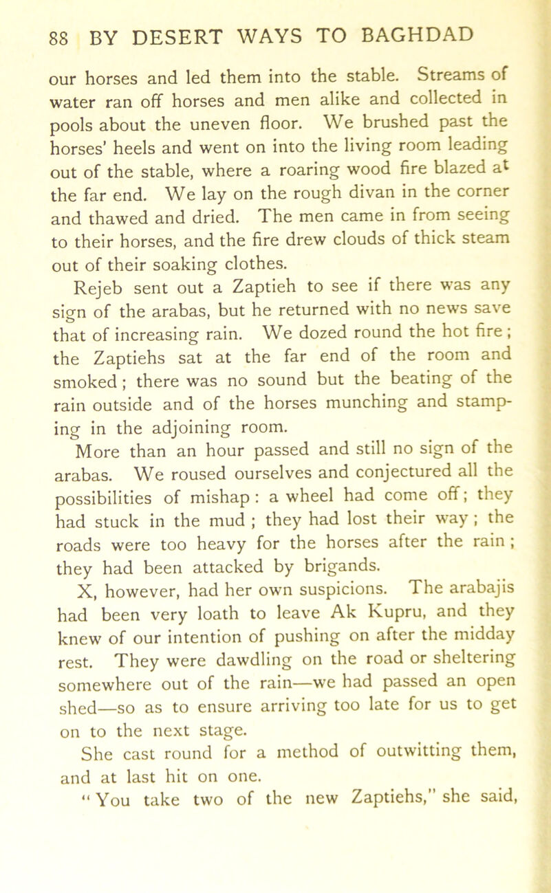 our horses and led them into the stable. Streams of water ran off horses and men alike and collected in pools about the uneven floor. We brushed past the horses’ heels and went on into the living room leading out of the stable, where a roaring wood fire blazed at the far end. We lay on the rough divan in the corner and thawed and dried. The men came in from seeing to their horses, and the fire drew clouds of thick steam out of their soaking clothes. Rejeb sent out a Zaptieh to see if there was any sign of the arabas, but he returned with no news save that of increasing rain. We dozed round the hot fire; the Zaptiehs sat at the far end of the room and smoked ; there was no sound but the beating of the rain outside and of the horses munching and stamp- ing in the adjoining room. More than an hour passed and still no sign of the arabas. W^e roused ourselves and conjectured all the possibilities of mishap : a wheel had come off; they had stuck in the mud ; they had lost their way ; the roads were too heavy for the horses after the rain ; they had been attacked by brigands. X, however, had her own suspicions. The arabajis had been very loath to leave Ak Kupru, and they knew of our intention of pushing on after the midday rest. They were dawdling on the road or sheltering somewhere out of the rain—we had passed an open shed—so as to ensure arriving too late for us to get on to the next stage. She cast round for a method of outwitting them, and at last hit on one. “ You take two of the new Zaptiehs,” she said,