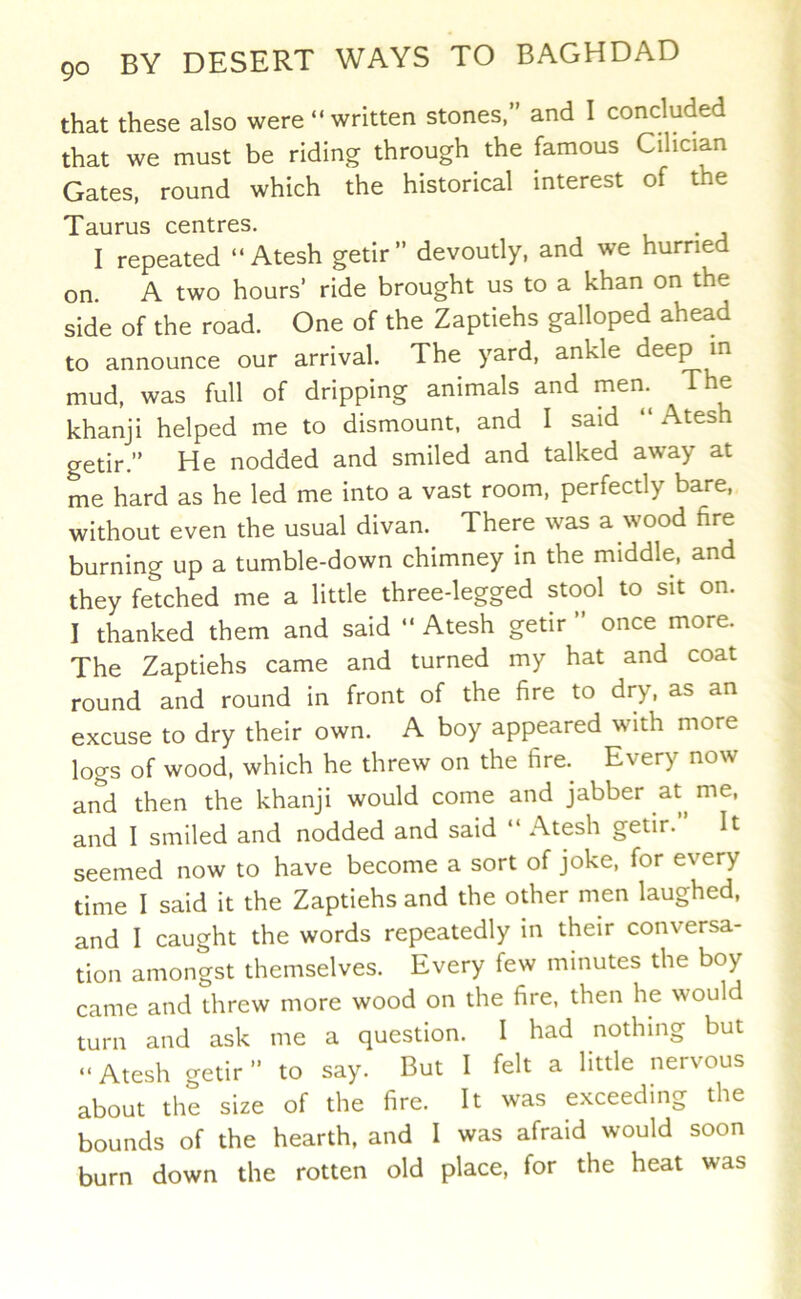 that these also were “written stones,” and I concluded that we must be riding through the famous Cilician Gates, round which the historical interest of the Taurus centres. I repeated “ Atesh getir” devoutly, and we hurried on. A two hours’ ride brought us to a khan on the side of the road. One of the Zaptiehs galloped ahead to announce our arrival. The yard, ankle ^^eep m mud, was full of dripping animals and men.^ The khanji helped me to dismount, and I said “Atesh getir.” He nodded and smiled and talked away at me hard as he led me into a vast room, perfectly bare, without even the usual divan. There was a wood fire burning up a tumble-down chimney in the middle, and they fetched me a little three-legged stool to sit on. I thanked them and said “ Atesh getir ” once more. The Zaptiehs came and turned my hat and coat round and round in front of the fire to dry, as an excuse to dry their own. A boy appeared with more logs of wood, which he threw on the fire.^ Every now and then the khanji would come and jabber at me, and I smiled and nodded and said “ Atesh getir.” It seemed now to have become a sort of joke, for every time I said it the Zaptiehs and the other men laughed, and I caught the words repeatedly in their conversa- tion amongst themselves. Every few minutes the boy came and threw more wood on the fire, then he would turn and ask me a question. I had nothing but “ Atesh getir ” to say. But I felt a little nervous about the size of the fire. It was exceeding the bounds of the hearth, and I was afraid would soon burn down the rotten old place, for the heat was