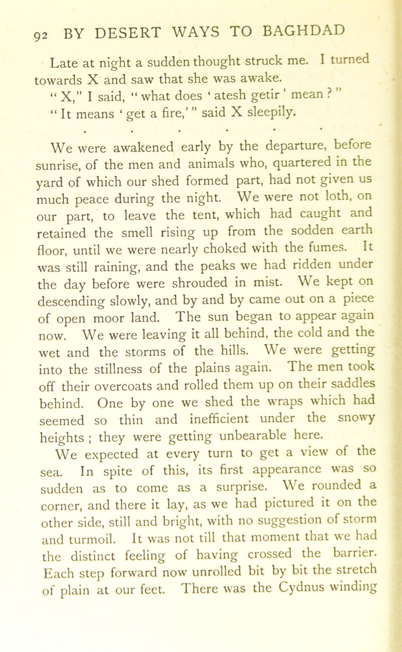 Late at night a sudden thought struck me. I turned towards X and saw that she was awake. “ X,” I said, “ what does ‘ atesh getir ’ mean ? ” “ It means ‘ get a fire,’ ” said X sleepily. . We were awakened early by the departure, before sunrise, of the men and animals who, quartered in the yard of which our shed formed part, had not given us much peace during the night. We were not loth, on our part, to leave the tent, which had caught and retained the smell rising up from the sodden earth floor, until we were nearly choked with the fumes. It was still raining, and the peaks we had ridden under the day before were shrouded in mist. We kept on descending slowly, and by and by came out on a piece of open moor land. The sun began to appear again now. We were leaving it all behind, the cold and the wet and the storms of the hills. We were getting into the stillness of the plains again. The men took off their overcoats and rolled them up on their saddles behind. One by one we shed the wraps which had seemed so thin and inefficient under the snowy heights : they were getting unbearable here. We expected at every turn to get a view of the sea. In spite of this, its first appearance was so sudden as to come as a surprise. We rounded a corner, and there it lay, as we had pictured it on the other side, still and bright, with no suggestion of storm and turmoil. It was not till that moment that we had the distinct feeling of having crossed the barrier. Each step forward now unrolled bit by bit the stretch of plain at our feet. There was the Cydnus winding