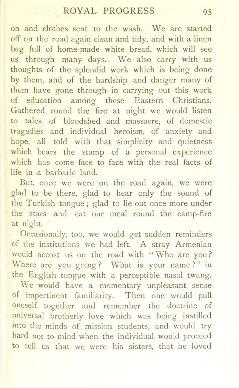 on and clothes sent to the wash. We are started off on the road again clean and tidy, and with a linen bag full of home-made white bread, which will see us through many days. We also carry with us thoughts of the splendid work which is being done by them, and of the hardship and danger many of them have gone through in carrying out this work of education amongf these Eastern Christians. Gathered round the fire at night we would listen to tales of bloodshed and massacre, of domestic tragedies and individual heroism, of anxiety and hope, all told with that simplicity and quietness which bears the stamp of a personal experience which has come face to face with the real facts of life in a barbaric land. But, once we were on the road again, we were glad to be there, glad to hear only the sound of the Turkish tongue ; glad to lie out once more under the stars and eat our meal round the camp-fire at night. Occasionally, too, we would get sudden reminders of the institutions we had left. A stray Armenian would accost us on the road with “Who are you.^ Where are you going ? What is your name 1 ” in the English tongue with a perceptible nasal twang. We would have a momentary unpleasant sense of impertinent familiarity. Then one would pull oneself together and remember the doctrine of universal brotherly love which was being instilled into the minds of mission students, and would try hard not to mind when the individual would proceed to tell us that we were his sisters, that he loved