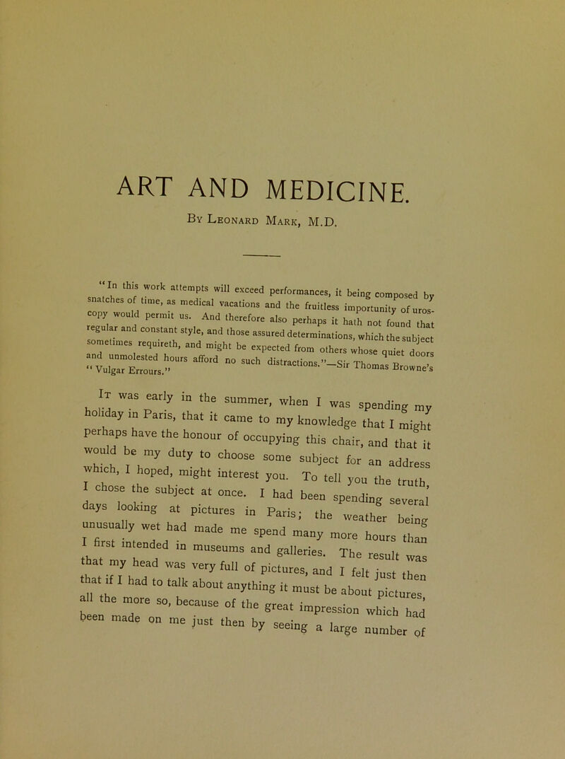 By Leonard Mark, M.D. sn m thifSfW°rk at'emptS Wil1 exceed Performances, it being composed by snatches of time, as medical vacations and the fruitless importunity of uros opy would permit us. And therefore also perhaps it hath not found that regular and constant style, and those assured determinations, which the subject omeumes reqmreth, and might be expected from others whose qui d .“r  00  d'stracti°ns‘ Sir Thomas Browne I It was early in the summer, when I was spending ° .day m Pans, that tt came to my knowledge that I might perhaps have the honour of occupying ,his chair, and that it woul e my duty ,0 choose some subject for an address ch, hoped, might interest you. To tell yon the truth I chose the subject at once. I had been spending several' ays looking at ptctures in Paris; the weather being unusually we, had made me spend many more hours thaf I firs, intended ,n museums and galleries. The result was that my head was very full of pictures, and I felt lust th that if I had to talk about anything i, mus, be about pic,ur “ a the more so, because of the great impression which had been made on me jus, then by seeing a large number ‘of