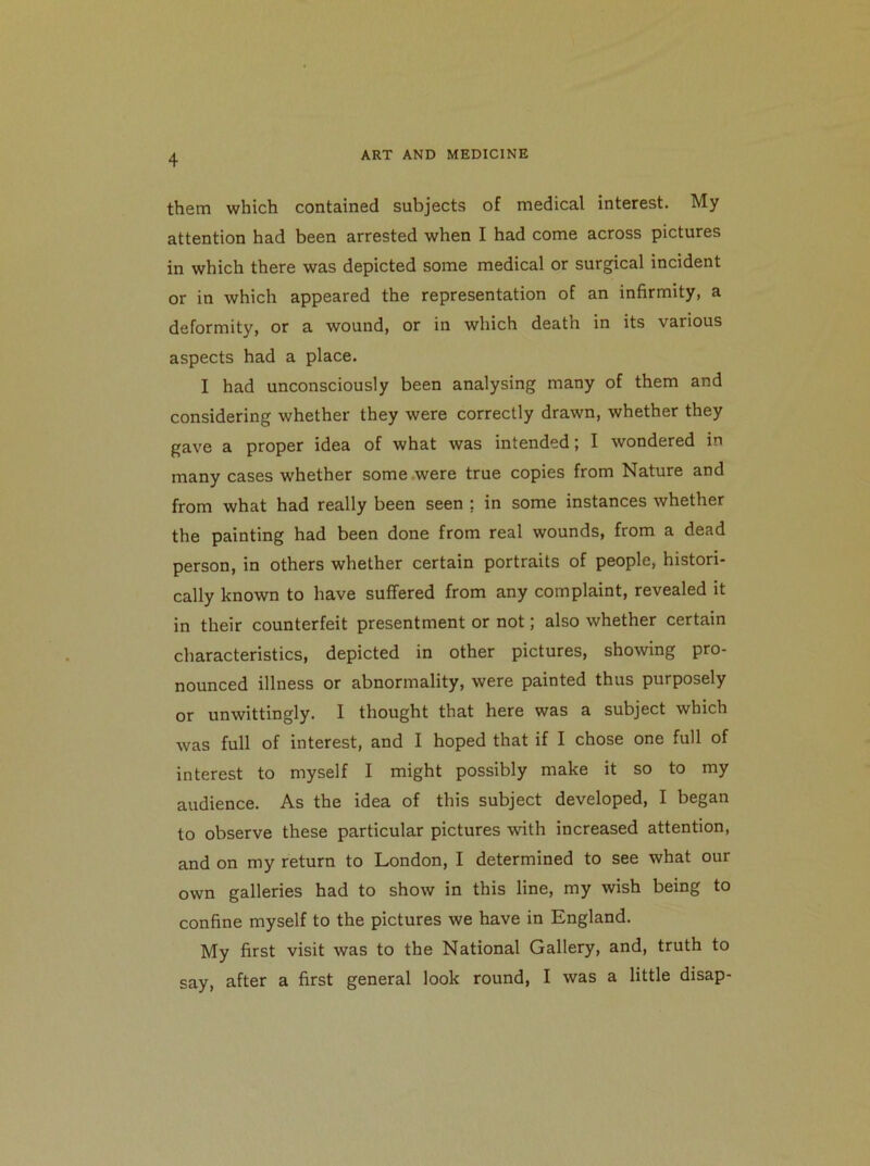 them which contained subjects of medical interest. My attention had been arrested when I had come across pictures in which there was depicted some medical or surgical incident or in which appeared the representation of an infirmity, a deformity, or a wound, or in which death in its various aspects had a place. I had unconsciously been analysing many of them and considering whether they were correctly drawn, whether they gave a proper idea of what was intended; I wondered in many cases whether some were true copies from Nature and from what had really been seen : in some instances whether the painting had been done from real wounds, from a dead person, in others whether certain portraits of people, histori- cally known to have suffered from any complaint, revealed it in their counterfeit presentment or not; also whether certain characteristics, depicted in other pictures, showing pro- nounced illness or abnormality, were painted thus purposely or unwittingly. I thought that here was a subject which was full of interest, and I hoped that if I chose one full of interest to myself I might possibly make it so to my audience. As the idea of this subject developed, I began to observe these particular pictures with increased attention, and on my return to London, I determined to see what our own galleries had to show in this line, my wish being to confine myself to the pictures we have in England. My first visit was to the National Gallery, and, truth to say, after a first general look round, I was a little disap-