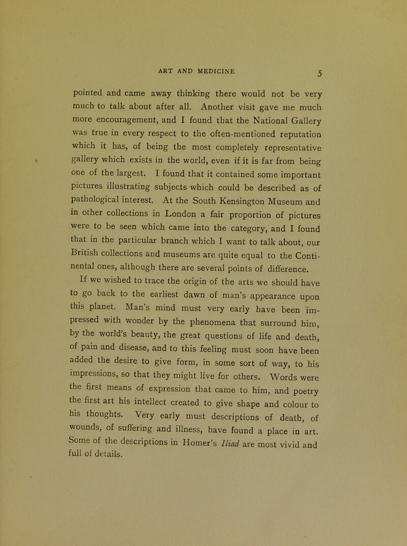 pointed and came away thinking there would not be very much to talk about after all. Another visit gave me much more encouragement, and I found that the National Gallery was true in every respect to the often-mentioned reputation which it has, of being the most completely representative gallery which exists in the world, even if it is far from being one of the largest. I found that it contained some important pictures illustrating subjects which could be described as of pathological interest. At the South Kensington Museum and in other collections in London a fair proportion of pictures were to be seen which came into the category, and I found that in the particular branch which I want to talk about, our British collections and museums are quite equal to the Conti- nental ones, although there are several points of difference. If we wished to trace the origin of the arts we should have to go back to the earliest dawn of man’s appearance upon this planet. Man’s mind must very early have been im- pressed with wonder by the phenomena that surround him, by the world’s beauty, the great questions of life and death, of pain and disease, and to this feeling must soon have been added the desire to give form, in some sort of way, to his impressions, so that they might live for others. Words were the first means of expression that came to him, and poetry the first art his intellect created to give shape and colour to his thoughts. Very early must descriptions of death, of wounds, of suffering and illness, have found a place in art. Some of the descriptions in Homer’s Iliad are most vivid and full of details.