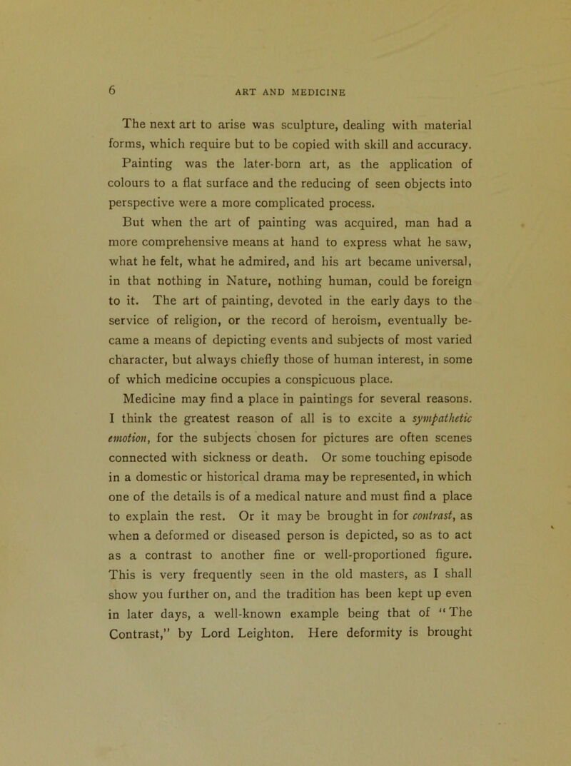 The next art to arise was sculpture, dealing with material forms, which require but to be copied with skill and accuracy. Painting was the later-born art, as the application of colours to a flat surface and the reducing of seen objects into perspective were a more complicated process. But when the art of painting was acquired, man had a more comprehensive means at hand to express what he saw, what he felt, what he admired, and his art became universal, in that nothing in Nature, nothing human, could be foreign to it. The art of painting, devoted in the early days to the service of religion, or the record of heroism, eventually be- came a means of depicting events and subjects of most varied character, but always chiefly those of human interest, in some of which medicine occupies a conspicuous place. Medicine may find a place in paintings for several reasons. I think the greatest reason of all is to excite a sympathetic emotion, for the subjects chosen for pictures are often scenes connected with sickness or death. Or some touching episode in a domestic or historical drama may be represented, in which one of the details is of a medical nature and must find a place to explain the rest. Or it may be brought in for contrast, as when a deformed or diseased person is depicted, so as to act as a contrast to another fine or well-proportioned figure. This is very frequently seen in the old masters, as I shall show you further on, and the tradition has been kept up even in later days, a well-known example being that of “The Contrast,” by Lord Leighton. Here deformity is brought