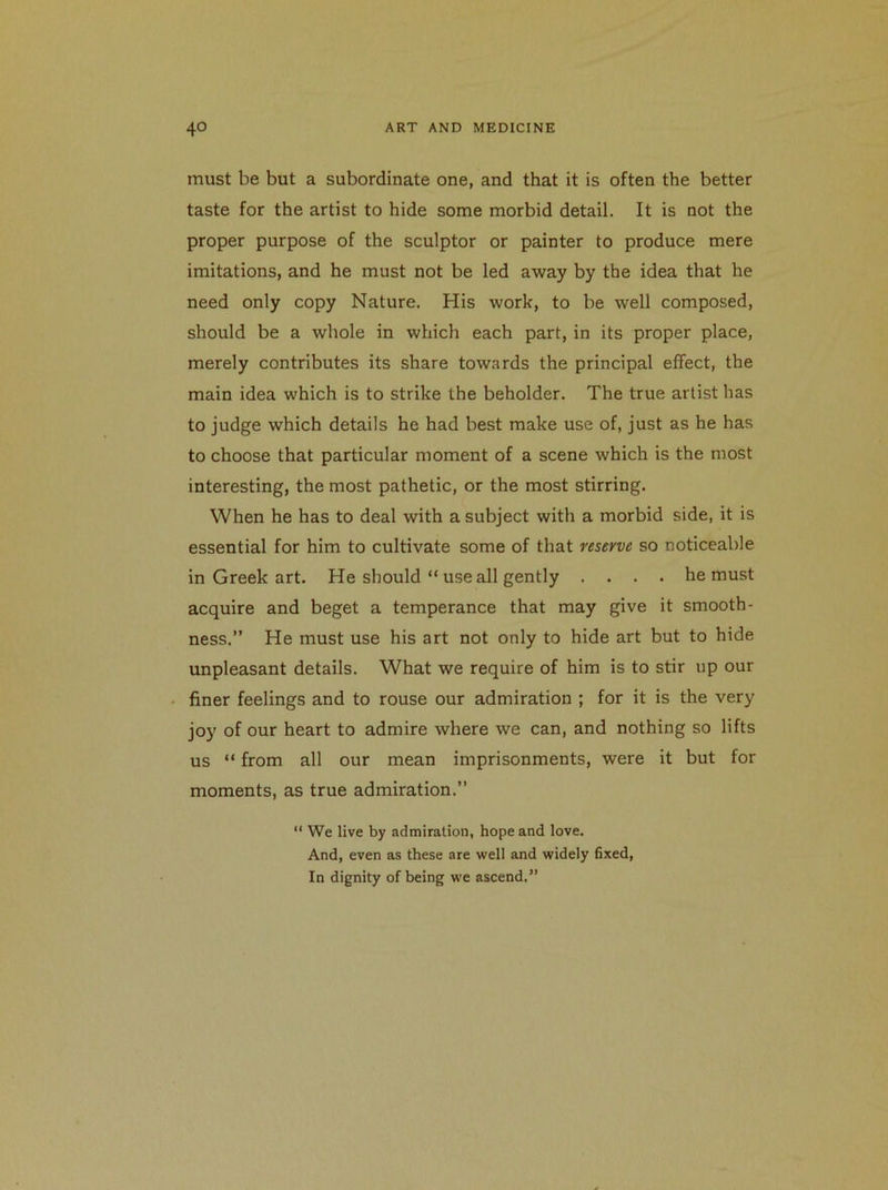 must be but a subordinate one, and that it is often the better taste for the artist to hide some morbid detail. It is not the proper purpose of the sculptor or painter to produce mere imitations, and he must not be led away by the idea that he need only copy Nature. His work, to be well composed, should be a whole in which each part, in its proper place, merely contributes its share towards the principal effect, the main idea which is to strike the beholder. The true artist has to judge which details he had best make use of, just as he has to choose that particular moment of a scene which is the most interesting, the most pathetic, or the most stirring. When he has to deal with a subject with a morbid side, it is essential for him to cultivate some of that reserve so noticeable in Greek art. He should “ use all gently .... he must acquire and beget a temperance that may give it smooth- ness.” He must use his art not only to hide art but to hide unpleasant details. What we require of him is to stir up our finer feelings and to rouse our admiration ; for it is the very joy of our heart to admire where we can, and nothing so lifts us “ from all our mean imprisonments, were it but for moments, as true admiration.” “ We live by admiration, hope and love. And, even as these are well and widely fixed. In dignity of being we ascend.”