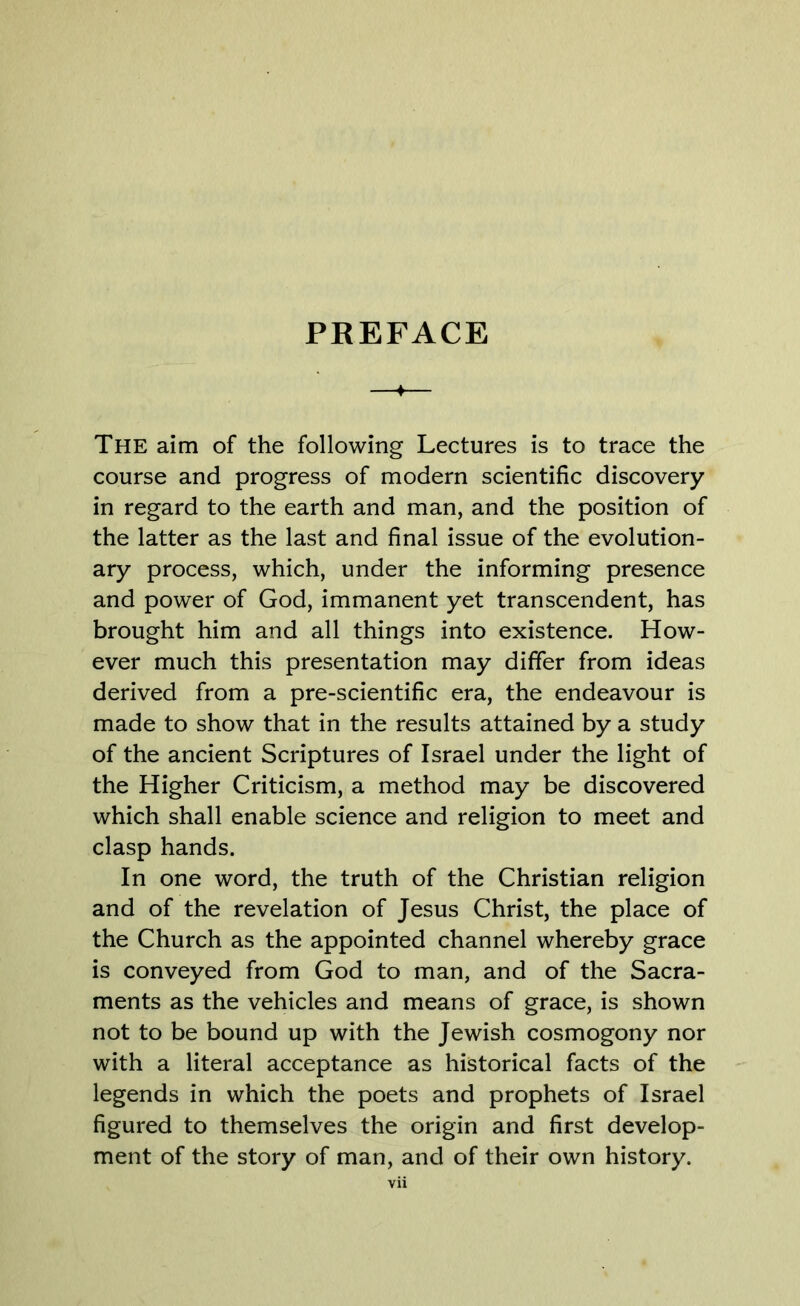 The aim of the following Lectures is to trace the course and progress of modern scientific discovery in regard to the earth and man, and the position of the latter as the last and final issue of the evolution- ary process, which, under the informing presence and power of God, immanent yet transcendent, has brought him and all things into existence. How- ever much this presentation may differ from ideas derived from a pre-scientific era, the endeavour is made to show that in the results attained by a study of the ancient Scriptures of Israel under the light of the Higher Criticism, a method may be discovered which shall enable science and religion to meet and clasp hands. In one word, the truth of the Christian religion and of the revelation of Jesus Christ, the place of the Church as the appointed channel whereby grace is conveyed from God to man, and of the Sacra- ments as the vehicles and means of grace, is shown not to be bound up with the Jewish cosmogony nor with a literal acceptance as historical facts of the legends in which the poets and prophets of Israel figured to themselves the origin and first develop- ment of the story of man, and of their own history.