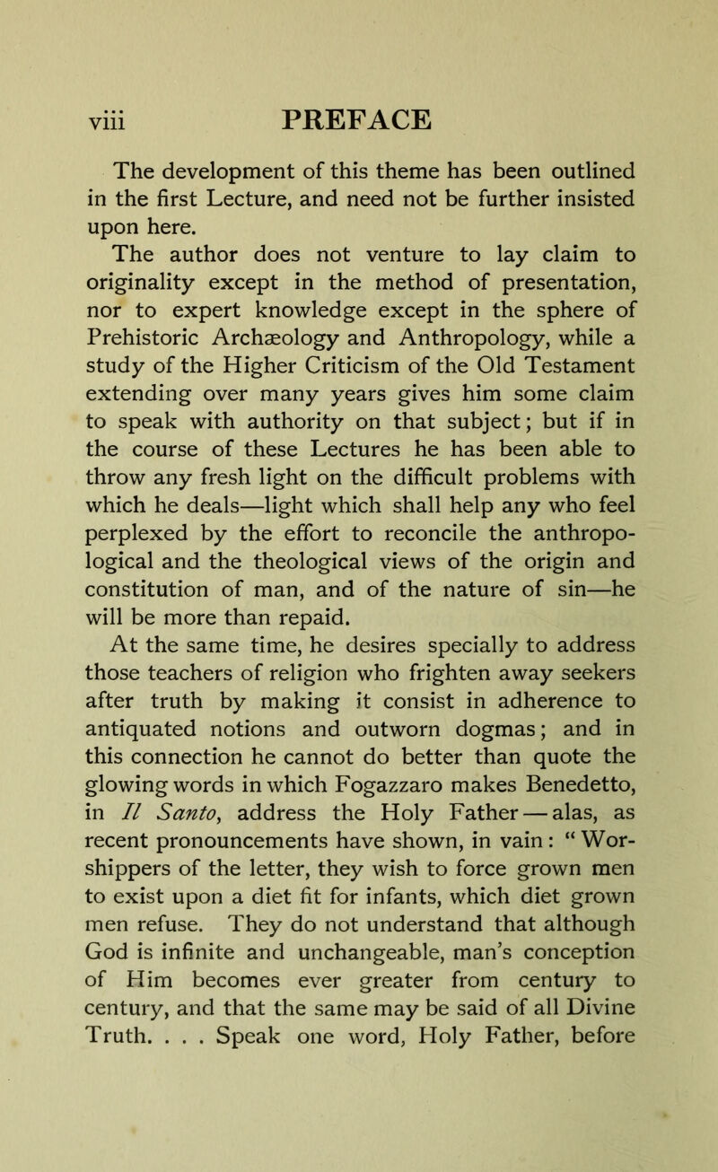 The development of this theme has been outlined in the first Lecture, and need not be further insisted upon here. The author does not venture to lay claim to originality except in the method of presentation, nor to expert knowledge except in the sphere of Prehistoric Archaeology and Anthropology, while a study of the Higher Criticism of the Old Testament extending over many years gives him some claim to speak with authority on that subject; but if in the course of these Lectures he has been able to throw any fresh light on the difficult problems with which he deals—light which shall help any who feel perplexed by the effort to reconcile the anthropo- logical and the theological views of the origin and constitution of man, and of the nature of sin—he will be more than repaid. At the same time, he desires specially to address those teachers of religion who frighten away seekers after truth by making it consist in adherence to antiquated notions and outworn dogmas; and in this connection he cannot do better than quote the glowingwords in which Fogazzaro makes Benedetto, in II Santo, address the Holy Father — alas, as recent pronouncements have shown, in vain : “ Wor- shippers of the letter, they wish to force grown men to exist upon a diet fit for infants, which diet grown men refuse. They do not understand that although God is infinite and unchangeable, man’s conception of Him becomes ever greater from century to century, and that the same may be said of all Divine Truth. . . . Speak one word, Holy Father, before