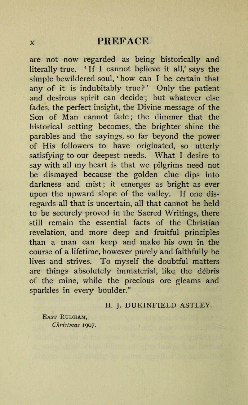 are not now regarded as being historically and literally true. ‘If I cannot believe it all/ says the simple bewildered soul, ‘ how can I be certain that any of it is indubitably true?’ Only the patient and desirous spirit can decide ; but whatever else fades, the perfect insight, the Divine message of the Son of Man cannot fade; the dimmer that the historical setting becomes, the brighter shine the parables and the sayings, so far beyond the power of His followers to have originated, so utterly satisfying to our deepest needs. What I desire to say with all my heart is that we pilgrims need not be dismayed because the golden clue dips into darkness and mist; it emerges as bright as ever upon the upward slope of the valley. If one dis- regards all that is uncertain, all that cannot be held to be securely proved in the Sacred Writings, there still remain the essential facts of the Christian revelation, and more deep and fruitful principles than a man can keep and make his own in the course of a lifetime, however purely and faithfully he lives and strives. To myself the doubtful matters are things absolutely immaterial, like the debris of the mine, while the precious ore gleams and sparkles in every boulder.” H. J. DUKINFIELD ASTLEY. East Rudham, Christmas 1907.