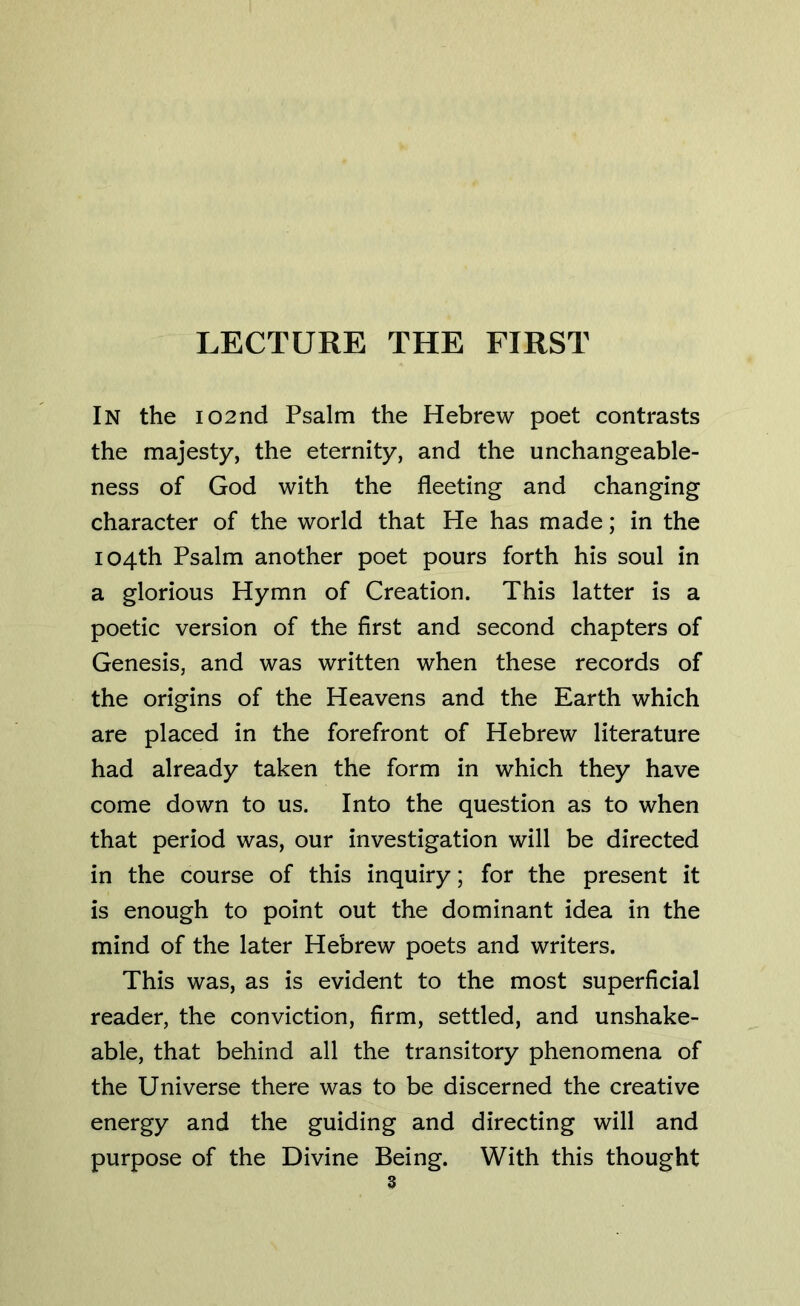 In the 102nd Psalm the Hebrew poet contrasts the majesty, the eternity, and the unchangeable- ness of God with the fleeting and changing character of the world that He has made; in the 104th Psalm another poet pours forth his soul in a glorious Hymn of Creation. This latter is a poetic version of the first and second chapters of Genesis, and was written when these records of the origins of the Heavens and the Earth which are placed in the forefront of Hebrew literature had already taken the form in which they have come down to us. Into the question as to when that period was, our investigation will be directed in the course of this inquiry; for the present it is enough to point out the dominant idea in the mind of the later Hebrew poets and writers. This was, as is evident to the most superficial reader, the conviction, firm, settled, and unshake- able, that behind all the transitory phenomena of the Universe there was to be discerned the creative energy and the guiding and directing will and purpose of the Divine Being. With this thought
