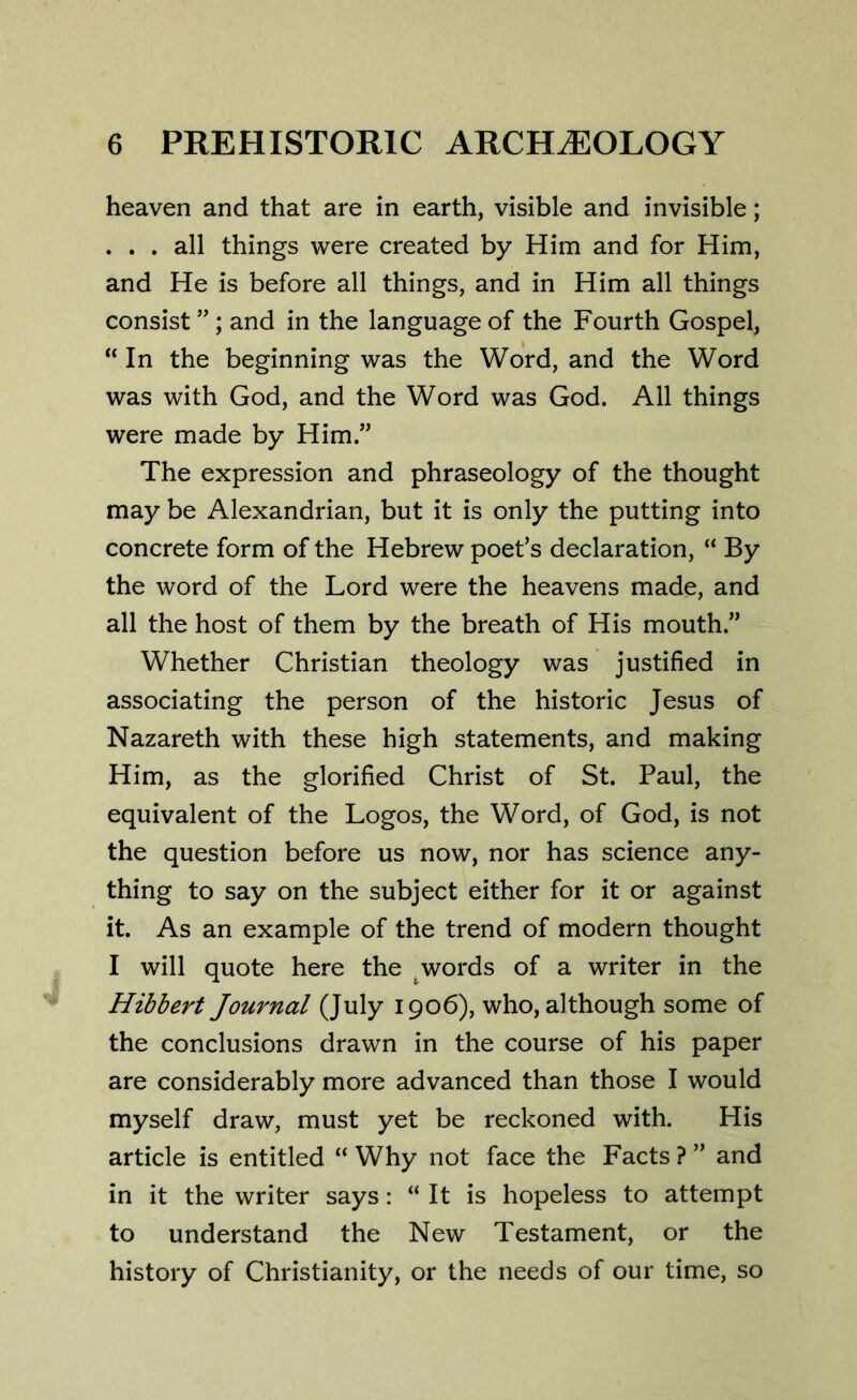 heaven and that are in earth, visible and invisible; . . . all things were created by Him and for Him, and He is before all things, and in Him all things consist ”; and in the language of the Fourth Gospel, “ In the beginning was the Word, and the Word was with God, and the Word was God. All things were made by Him.” The expression and phraseology of the thought may be Alexandrian, but it is only the putting into concrete form of the Hebrew poet’s declaration, “ By the word of the Lord were the heavens made, and all the host of them by the breath of His mouth.” Whether Christian theology was justified in associating the person of the historic Jesus of Nazareth with these high statements, and making Him, as the glorified Christ of St. Paul, the equivalent of the Logos, the Word, of God, is not the question before us now, nor has science any- thing to say on the subject either for it or against it. As an example of the trend of modern thought I will quote here the words of a writer in the Hibbert Journal (July 1906), who, although some of the conclusions drawn in the course of his paper are considerably more advanced than those I would myself draw, must yet be reckoned with. His article is entitled “ Why not face the Facts ? ” and in it the writer says: “ It is hopeless to attempt to understand the New Testament, or the history of Christianity, or the needs of our time, so