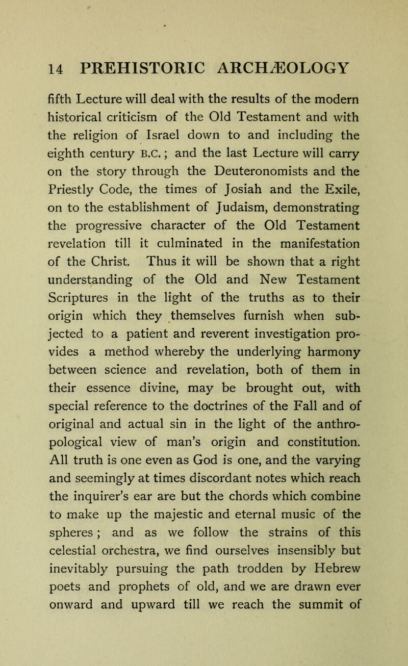 fifth Lecture will deal with the results of the modern historical criticism of the Old Testament and with the religion of Israel down to and including the eighth century B.C.; and the last Lecture will carry on the story through the Deuteronomists and the Priestly Code, the times of Josiah and the Exile, on to the establishment of Judaism, demonstrating the progressive character of the Old Testament revelation till it culminated in the manifestation of the Christ. Thus it will be shown that a right understanding of the Old and New Testament Scriptures in the light of the truths as to their origin which they themselves furnish when sub- jected to a patient and reverent investigation pro- vides a method whereby the underlying harmony between science and revelation, both of them in their essence divine, may be brought out, with special reference to the doctrines of the Fall and of original and actual sin in the light of the anthro- pological view of man’s origin and constitution. All truth is one even as God is one, and the varying and seemingly at times discordant notes which reach the inquirer’s ear are but the chords which combine to make up the majestic and eternal music of the spheres; and as we follow the strains of this celestial orchestra, we find ourselves insensibly but inevitably pursuing the path trodden by Hebrew poets and prophets of old, and we are drawn ever onward and upward till we reach the summit of