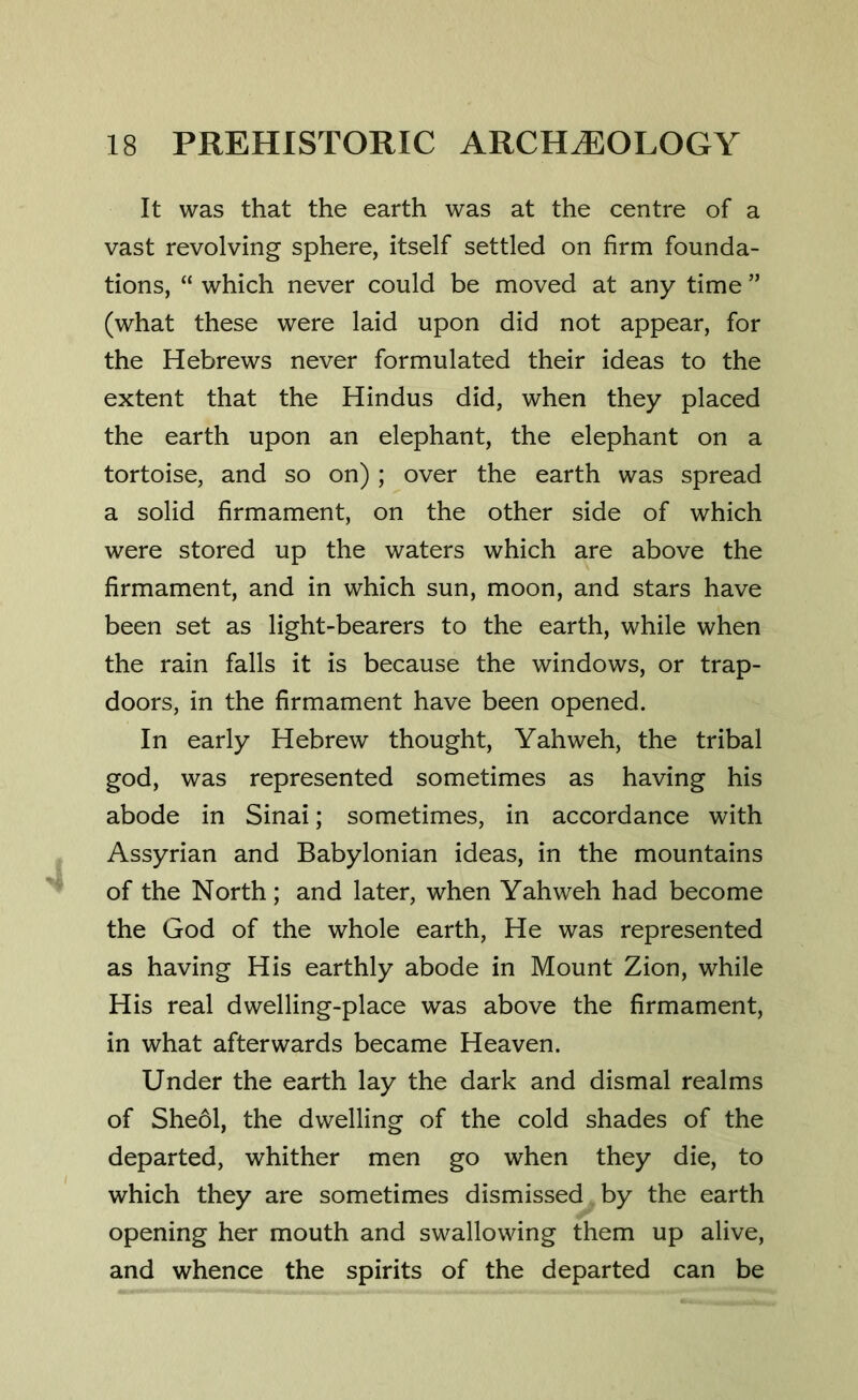 It was that the earth was at the centre of a vast revolving sphere, itself settled on firm founda- tions, “ which never could be moved at any time ” (what these were laid upon did not appear, for the Hebrews never formulated their ideas to the extent that the Hindus did, when they placed the earth upon an elephant, the elephant on a tortoise, and so on) ; over the earth was spread a solid firmament, on the other side of which were stored up the waters which are above the firmament, and in which sun, moon, and stars have been set as light-bearers to the earth, while when the rain falls it is because the windows, or trap- doors, in the firmament have been opened. In early Hebrew thought, Yahweh, the tribal god, was represented sometimes as having his abode in Sinai; sometimes, in accordance with Assyrian and Babylonian ideas, in the mountains of the North; and later, when Yahweh had become the God of the whole earth, He was represented as having His earthly abode in Mount Zion, while His real dwelling-place was above the firmament, in what afterwards became Heaven. Under the earth lay the dark and dismal realms of Sheol, the dwelling of the cold shades of the departed, whither men go when they die, to which they are sometimes dismissed by the earth opening her mouth and swallowing them up alive, and whence the spirits of the departed can be