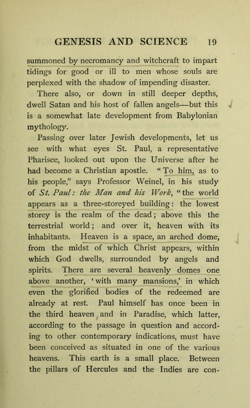 summoned by necromancy and witchcraft to impart tidings for good or ill to men whose souls are perplexed with the shadow of impending disaster. There also, or down in still deeper depths, dwell Satan and his host of fallen angels—but this is a somewhat late development from Babylonian mythology. Passing over later Jewish developments, let us see with what eyes St. Paul, a representative Pharisee, looked out upon the Universe after he had become a Christian apostle. “To him, as to his people,” says Professor Weinel, in his study of St. Paul: the Man and his Work, “the world appears as a three-storeyed building: the lowest storey is the realm of the dead; above this the terrestrial world; and over it, heaven with its inhabitants. Heaven is a space, an arched dome, from the midst of which Christ appears, within which God dwells, surrounded by angels and spirits. There are several heavenly domes one above another, ‘ with many mansions/ in which even the glorified bodies of the redeemed are already at rest. Paul himself has once been in the third heaven and in Paradise, which latter, according to the passage in question and accord- ing to other contemporary indications, must have been conceived as situated in one of the various heavens. This earth is a small place. Between the pillars of Hercules and the Indies are con-