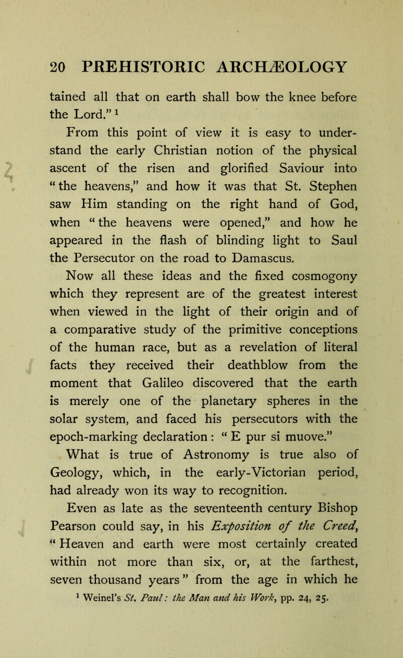 tained all that on earth shall bow the knee before the Lord.” 1 From this point of view it is easy to under- stand the early Christian notion of the physical ascent of the risen and glorified Saviour into “ the heavens,” and how it was that St. Stephen saw Him standing on the right hand of God, when “ the heavens were opened,” and how he appeared in the flash of blinding light to Saul the Persecutor on the road to Damascus. Now all these ideas and the fixed cosmogony which they represent are of the greatest interest when viewed in the light of their origin and of a comparative study of the primitive conceptions of the human race, but as a revelation of literal facts they received their deathblow from the moment that Galileo discovered that the earth is merely one of the planetary spheres in the solar system, and faced his persecutors with the epoch-marking declaration : “ E pur si muove.” What is true of Astronomy is true also of Geology, which, in the early-Victorian period, had already won its way to recognition. Even as late as the seventeenth century Bishop Pearson could say, in his Exposition of the Creedy “ Heaven and earth were most certainly created within not more than six, or, at the farthest, seven thousand years ” from the age in which he 1 Weiners St. Paul: the Man and his Worh, pp. 24, 25.