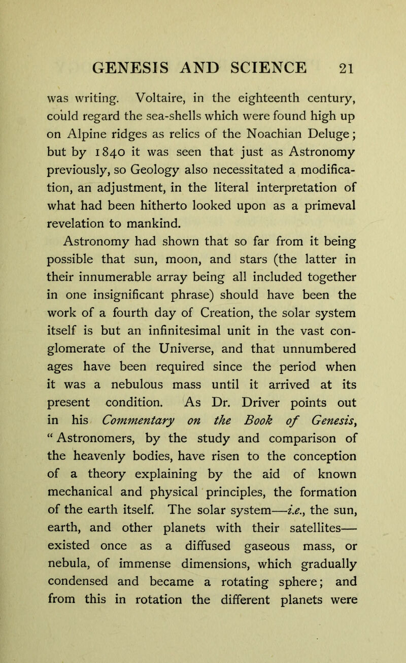 was writing. Voltaire, in the eighteenth century, could regard the sea-shells which were found high up on Alpine ridges as relics of the Noachian Deluge; but by 1840 it was seen that just as Astronomy previously, so Geology also necessitated a modifica- tion, an adjustment, in the literal interpretation of what had been hitherto looked upon as a primeval revelation to mankind. Astronomy had shown that so far from it being possible that sun, moon, and stars (the latter in their innumerable array being all included together in one insignificant phrase) should have been the work of a fourth day of Creation, the solar system itself is but an infinitesimal unit in the vast con- glomerate of the Universe, and that unnumbered ages have been required since the period when it was a nebulous mass until it arrived at its present condition. As Dr. Driver points out in his Commentary on the Book of Genesis, “ Astronomers, by the study and comparison of the heavenly bodies, have risen to the conception of a theory explaining by the aid of known mechanical and physical principles, the formation of the earth itself. The solar system—i.e.f the sun, earth, and other planets with their satellites— existed once as a diffused gaseous mass, or nebula, of immense dimensions, which gradually condensed and became a rotating sphere; and from this in rotation the different planets were