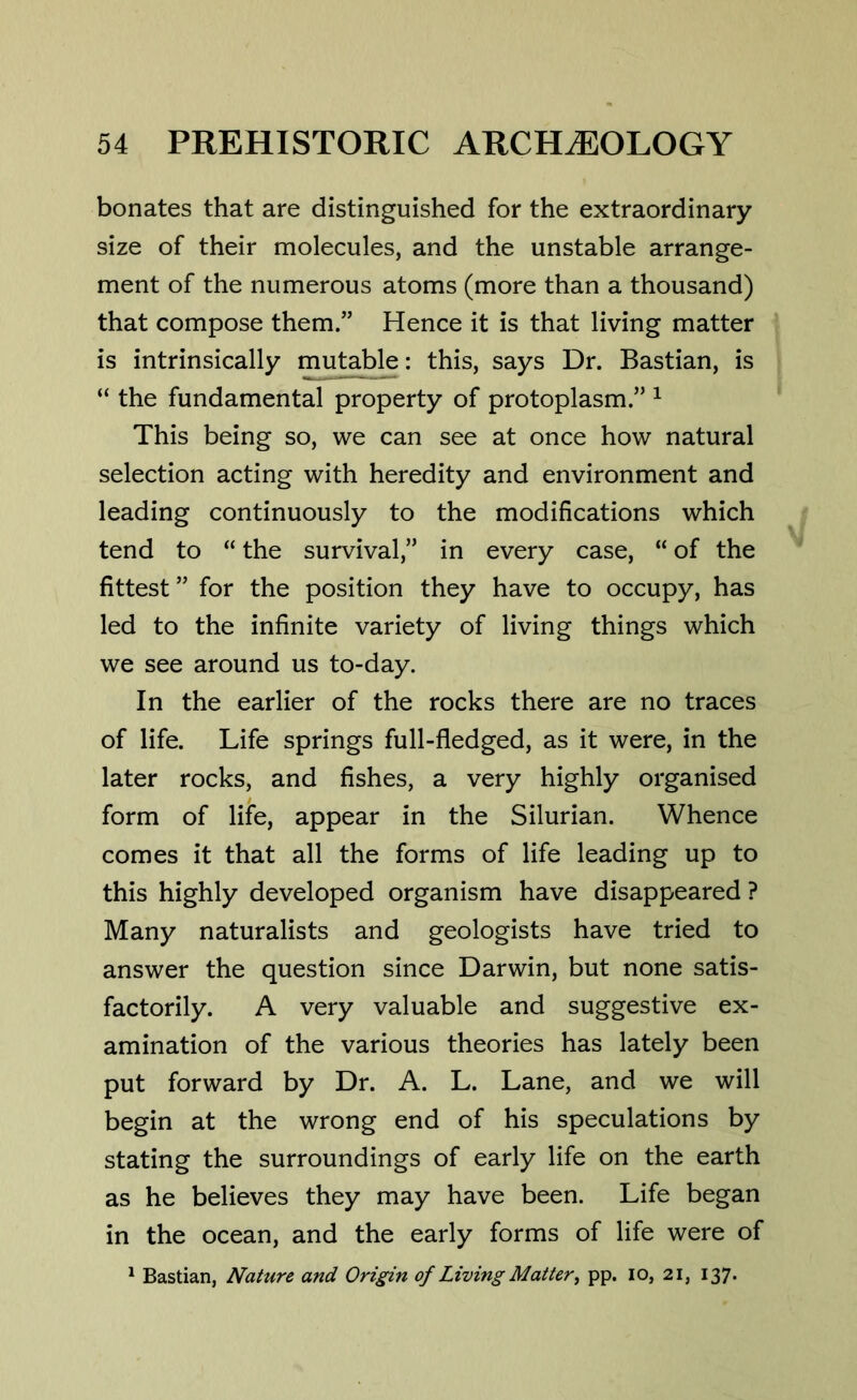 bonates that are distinguished for the extraordinary size of their molecules, and the unstable arrange- ment of the numerous atoms (more than a thousand) that compose them.” Hence it is that living matter is intrinsically mutable: this, says Dr. Bastian, is “ the fundamental property of protoplasm.” 1 This being so, we can see at once how natural selection acting with heredity and environment and leading continuously to the modifications which tend to “ the survival,” in every case, “ of the fittest” for the position they have to occupy, has led to the infinite variety of living things which we see around us to-day. In the earlier of the rocks there are no traces of life. Life springs full-fledged, as it were, in the later rocks, and fishes, a very highly organised form of life, appear in the Silurian. Whence comes it that all the forms of life leading up to this highly developed organism have disappeared ? Many naturalists and geologists have tried to answer the question since Darwin, but none satis- factorily. A very valuable and suggestive ex- amination of the various theories has lately been put forward by Dr. A. L. Lane, and we will begin at the wrong end of his speculations by stating the surroundings of early life on the earth as he believes they may have been. Life began in the ocean, and the early forms of life were of 1 Bastian, Nature and Origin of Living Matter, pp. io, 21, 137.