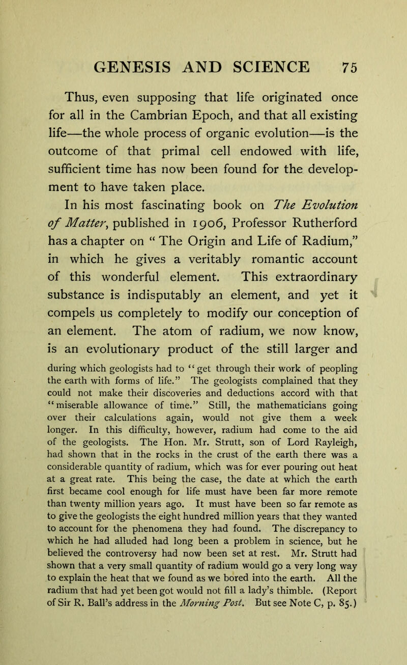 Thus, even supposing that life originated once for all in the Cambrian Epoch, and that all existing life—the whole process of organic evolution—is the outcome of that primal cell endowed with life, sufficient time has now been found for the develop- ment to have taken place. In his most fascinating book on The Evolution of Matter, published in 1906, Professor Rutherford has a chapter on “ The Origin and Life of Radium,” in which he gives a veritably romantic account of this wonderful element. This extraordinary substance is indisputably an element, and yet it compels us completely to modify our conception of an element. The atom of radium, we now know, is an evolutionary product of the still larger and during which geologists had to “get through their work of peopling the earth with forms of life.” The geologists complained that they could not make their discoveries and deductions accord with that “miserable allowance of time.” Still, the mathematicians going over their calculations again, would not give them a week longer. In this difficulty, however, radium had come to the aid of the geologists. The Hon. Mr. Strutt, son of Lord Rayleigh, had shown that in the rocks in the crust of the earth there was a considerable quantity of radium, which was for ever pouring out heat at a great rate. This being the case, the date at which the earth first became cool enough for life must have been far more remote than twenty million years ago. It must have been so far remote as to give the geologists the eight hundred million years that they wanted to account for the phenomena they had found. The discrepancy to which he had alluded had long been a problem in science, but he believed the controversy had now been set at rest. Mr. Strutt had shown that a very small quantity of radium would go a very long way to explain the heat that we found as we bored into the earth. All the radium that had yet been got would not fill a lady’s thimble. (Report of Sir R. Ball’s address in the Morning Post. But see Note C, p. 85.)