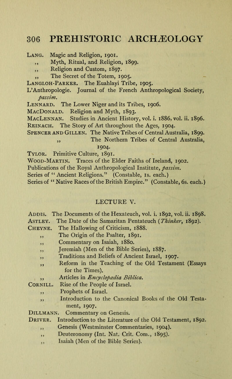 Lang. Magic and Religion, 1901. ,, Myth, Ritual, and Religion, 1899. ,, Religion and Custom, 1897. ,, The Secret of the Totem, 1905. Langloh-Parker. The Euahlayi Tribe, 1905. L’Anthropologie. Journal of the French Anthropological Society, passim. Lennard. The Lower Niger and its Tribes, 1906. MacDonald. Religion and Myth, 1893. MacLennan. Studies in Ancient History, vol. i. 1886, vol. ii. 1896. Reinach. The Story of Art throughout the Ages, 1904. Spencer and Gillen. The Native Tribes of Central Australia, 1899. „ The Northern Tribes of Central Australia, 1904. Tylor. Primitive Culture, 1891. Wood-Martin. Traces of the Elder Faiths of Ireland, 1902. Publications of the Royal Anthropological Institute, passim. Series of “ Ancient Religions.” (Constable, is. each.) Series of “ Native Races of the British Empire.” (Constable, 6s. each.) LECTURE V. Addis. The Documents of the Hexateuc’n, vol. i. 1892, vol. ii. 1898. Astley. The Date of the Samaritan Pentateuch [Thinker, 1892). Cheyne. The Hallowing of Criticism, 1888. ,, The Origin of the Psalter, 1891. ,, Commentary on Isaiah, 1880. ,, Jeremiah (Men of the Bible Series), 1887. ,, Traditions and Beliefs of Ancient Israel, 1907. ,, Reform in the Teaching of the Old Testament (Essays for the Times). ,, Articles in Encyclopcedia Biblica. Cornill. Rise of the People of Israel. ,, Prophets of Israel. ,, Introduction to the Canonical Books of the Old Testa- ment, 1907. Dillmann. Commentary on Genesis. Driver. Introduction to the Literature of the Old Testament, 1892. ,, Genesis (Westminster Commentaries, 1904). ,, Deuteronomy (Int. Nat. Crit. Com., 1895). ,, Isaiah (Men of the Bible Series).