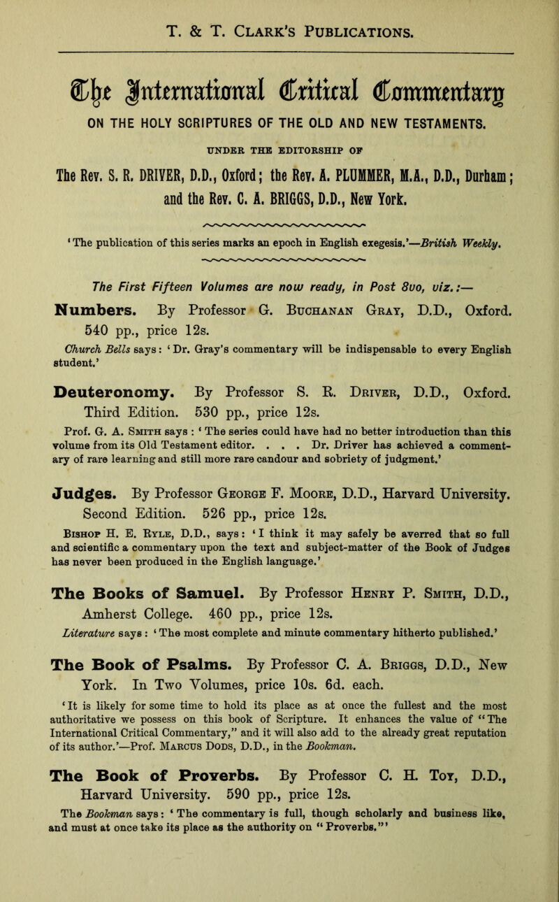 Cj}t Jultraalumal Critical Cummmlarg ON THE HOLY SCRIPTURES OF THE OLD AND NEW TESTAMENTS. UNDER THE EDITORSHIP OF The Rev. S. R. DRIVER, D.D., Oxford; the Rev. A. PLUMMER, M.A., D.D., Durham; and the Rev. C. A. BRIGGS, D.D., New York. ‘ The publication of this series marks an epoch in English exegesis.’—British Weekly. The First Fifteen Volumes are now ready, in Post 8uo, viz.:— Numbers. By Professor G. Buchanan Gray, D.D., Oxford. 540 pp., price 12s. Church Bells says: ‘ Dr. Gray’s commentary will be indispensable to every English student.’ Deuteronomy. By Professor S. R. Driver, D.D., Oxford. Third Edition. 530 pp., price 12s. Prof. G. A. Smith says : ‘ The series could have had no better introduction than this volume from its Old Testament editor. . . . Dr. Driver has achieved a comment- ary of rare learning and still more rare candour and sobriety of judgment.’ Judges. By Professor George F. Moore, D.D., Harvard University. Second Edition. 526 pp., price 12s. Bishop H. E. Ryle, D.D., says: ‘I think it may safely be averred that so full and scientific a commentary upon the text and subject-matter of the Book of Judges has never been produced in the English language.’ The Books of Samuel. By Professor Henry P. Smith, D.D., Amherst College. 460 pp., price 12s. Literature says : ‘ The most complete and minute commentary hitherto published.’ The Book of Psalms. By Professor C. A. Briggs, D.D., New York. In Two Yolnmes, price 10s. 6d. each. ‘ It is likely for some time to hold its place as at once the fullest and the most authoritative we possess on this book of Scripture. It enhances the value of “The International Critical Commentary,” and it will also add to the already great reputation of its author.’—Prof. Marcus Dods, D.D., in the Bookman. The Book of Proverbs. By Professor C. H. Toy, D.D., Harvard University. 590 pp., price 12s. The Bookman says: ‘ The commentary is full, though scholarly and business like, and must at once take its place as the authority on “ Proverbs.’”