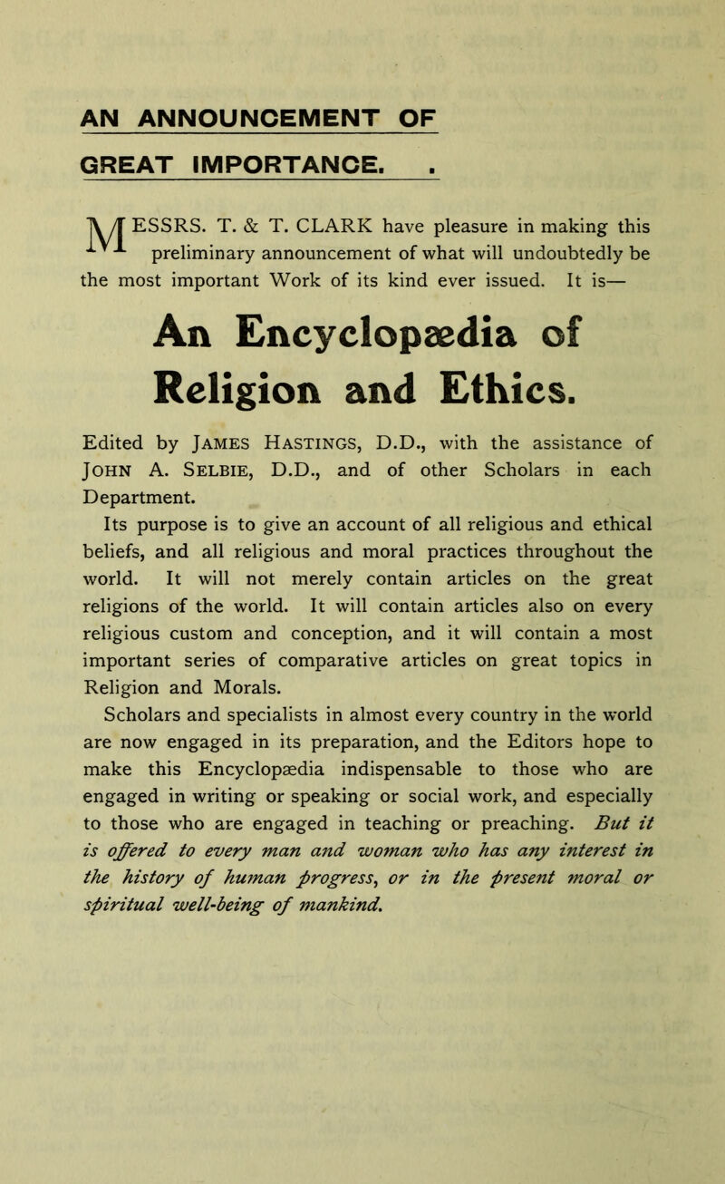 AN ANNOUNCEMENT OF GREAT IMPORTANCE. A/r ESSRS. T. & T. CLARK have pleasure in making this ^ ^ preliminary announcement of what will undoubtedly be the most important Work of its kind ever issued. It is— An Encyclopaedia of Religion and Ethics. Edited by James Hastings, D.D., with the assistance of John A. Selbie, D.D., and of other Scholars in each Department. Its purpose is to give an account of all religious and ethical beliefs, and all religious and moral practices throughout the world. It will not merely contain articles on the great religions of the world. It will contain articles also on every religious custom and conception, and it will contain a most important series of comparative articles on great topics in Religion and Morals. Scholars and specialists in almost every country in the world are now engaged in its preparation, and the Editors hope to make this Encyclopaedia indispensable to those who are engaged in writing or speaking or social work, and especially to those who are engaged in teaching or preaching. But it is offered to every man and woman who has any interest in the history of human progress, or in the present moral or spiritual well-being of mankind.