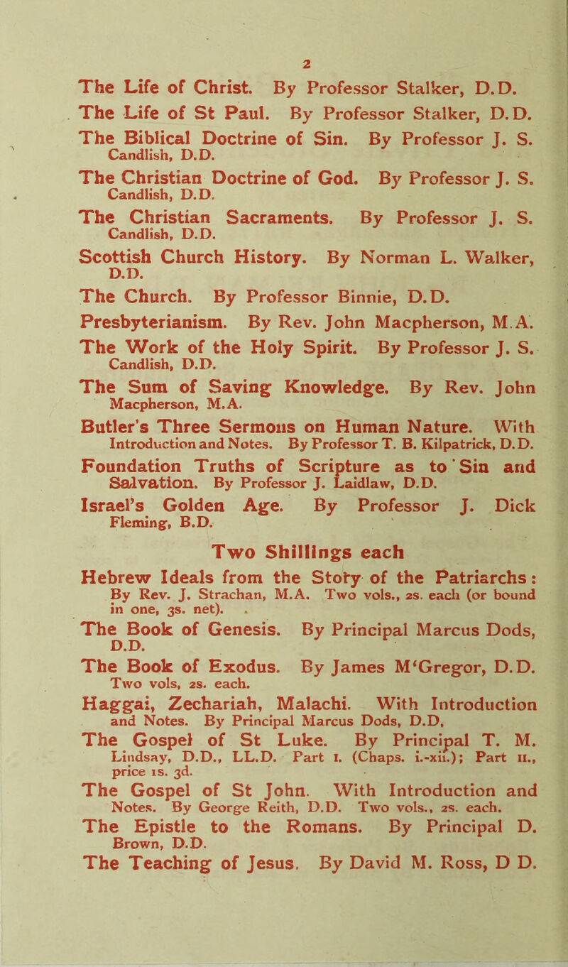 The Life of Christ. By Professor Stalker, D.D. The Life of St Paul. By Professor Stalker, D.D. The Biblical Doctrine of Sin. By Professor J. S. Candlish, D.D. The Christian Doctrine of God. By Professor J. S. Candlish, D.D. The Christian Sacraments. By Professor J. S. Candlish, D.D. Scottish Church History. By Norman L. Walker, D.D. The Church. By Professor Binnie, D.D. Presbyterianism. By Rev. John Macpherson, M.A. The Work of the Holy Spirit. By Professor J. S. Candlish, D.D. The Sum of Saving Knowledge. By Rev. John Macpherson, M.A. Butler’s Three Sermons on Human Nature. With Introduction and Notes. By Professor T. B. Kilpatrick, D. D. Foundation Truths of Scripture as to Sin and Salvation. By Professor J. Laidlaw, D.D. Israel’s Golden Age. By Professor J. Dick Fleming, B.D. Two Shillings each Hebrew Ideals from the Stoty of the Patriarchs : By Rev. J. Strachan, M.A. Two vols., 2s. each (or bound in one, 3s. net). The Book of Genesis. By Principal Marcus Dods, D.D. The Book of Exodus. By James M‘Gregor, D.D. Two vols, 2S. each. Haggai, Zechariah, Malachi. With Introduction and Notes. By Principal Marcus Dods, D.D, The Gospel of St Luke. By Principal T. M. Lindsay, D.D., LL.D. Part I. (Chaps. i.-xii.); Part 11., price is. 3d. The Gospel of St John. With Introduction and Notes. By George Reith, D.D. Two vols., 2s. each. The Epistle to the Romans. By Principal D. Brown, D.D. The Teaching of Jesus. By David M. Ross, D D.