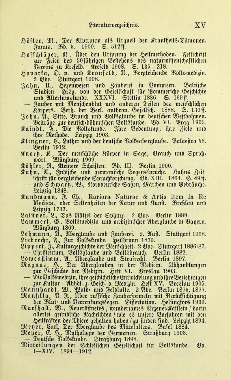 £öfler, 2)?., Ser 2llptraum alg Urquell ber ÄranIheitgsSämonen. 3anug. Sb. 5. 1900. S. 512ff. §offchläger, Ut., Über bert Urfprung ber §eilmetf)oben. geftfc^rift jur geier beg 50 jährigen Sefteheng beg naturroiffenfchaftlicben Sereing ju Ätefelb. Ärefelb 1908. S. 185—218. §ot)orfa, 0. t>. unb Äronfelb, 21., Sergleidjenbe Solfgmebijin. 2 Sbe. Stuttgart 1908. 3al)n, U., §epenroefen unb 3«ufeerei in Sommern. Saltifdje Stubien. §rgg. non ber ©efellfdhaft für Sommerfc^e ®efd)id)te unb 2lltertumgfunbe. XXXVI. Stettin 1886. S. 169 ff. — Sauber mit SJtenfchenblut unb anberen Seilen beg menfchlichen Äörperg. Serl). ber Serl. antljrop. ©efeEfdj. 1888. S. 130 ff. Sohn, 21., Sitte, Sraud) unb Solfgglaube im beutfchen SBeftböljmen. Seiträqe jur beutfch=böhmifd)en Solfgfunbe. Sb. VI. Stag 1905. Äainbl, Sie Solfgfunbe. 3hre Sebeutung, ihre 3*ete unb ihre 2)tetl)obe. Seipgig 1903. Älingner, 6., Suther unb ber beutfdje Solfgaberglaube. ^ßalaeftra 56. Serlin 1912. Änorh, R.r Ser menfdjliche Körper in Sage, SraudE» unb Spridp roort. SBürjburg 1909. Äöhler, 2t-, kleinere Sdjriftett. Sb. III. Serlin 1900. Äuljn, 21., Snbifdje unb germanifdje Segenefprüche. Äufjng Seit- fchrift für oergleicbenbe Sprachforfchung.'Sb. XIII. 1864. S. 49 ff. — unbSdjmarh, SB., 2lorbbeutfd)e Sagen, 2Rärd)en unb ®ebräud)e. Seipjig 1848. Äunbmann, Q. 61)-, Rariora Naturae & Artis item in Re Medica, ober Seltenheiten ber Statur unb Äunft. Srefjlau unb Seipjig 1737. Saiftner, S., Sag Sätfel ber Sphinp. 2 Sbe. Serlin 1889. Sammert, ©., Solfgmebijin unb mebijinifcher 2lberglaube in Sägern. SBürjburg 1869. Sei)mann, 21., 2lberglaube unb 2. 2IufI. Stuttgart 1908. Siebredbt, 3ut Solfgfunbe. §eilbronn 1879. Sippert, 3-, Äulturgefdbidbte ber 2Jtenfd)beit. 2 Sbe. Stuttgart 1886/87. — Gbriftentum, Solfgglaube unb Solfsbraucf). Serlin 1882. Söraenftimm, 21., 2Iberglaube unb Strafrecht. Serlin 1897. 2Jtagnug, ö., Ser Slberglauben in ber Stebicin. 2lbhanblungen jur @efc|id)te ber SJtebijin. föeft VI. Sreglau 1903. — Sie Solfgmebijin, ihre gef d)id)tliche ßntioicfelung unb ihre Sejiehungen jur Äultur. 2lbhbl- j.@efd). b. SJtebijin. $eft XV. Sreglau 1905. SJtannharbt, SB-, 3Balb= unb gelbfulte. 2 Sbe. Serlin 1875, 1877. SJianfiffa, S. $., Über rufftfdhe Sauberformeln mit Serüdftcbtigung ber Slut= unb Serrenfunggfegen. Siffertation. §elfingforg 1909. 2)1 arfhall, SB., Steueröffneteg / rounberfameg 2lrjenei=$äftlein / barin allerlei grünbliche Stadmchten / mie eg unfere Sorfahrett mit ben §eilfräften berShiere gehalten haben/ju finben ftnb. Seipjig 1894. SJteper, Sari, Ser 2lberglaube beg 2Rittelalter§. Safel 1884.' SJtetjer, S. §., SJtpthologie ber ®ermanen. Strasburg 1903. — Seutfdje Solfgfunbe. Strasburg 1898. 2Ritteilungen ber Sdjleftfchen ©efellfchaft für Solfgfunbe. Sb. I—XIV. 1894—1912.