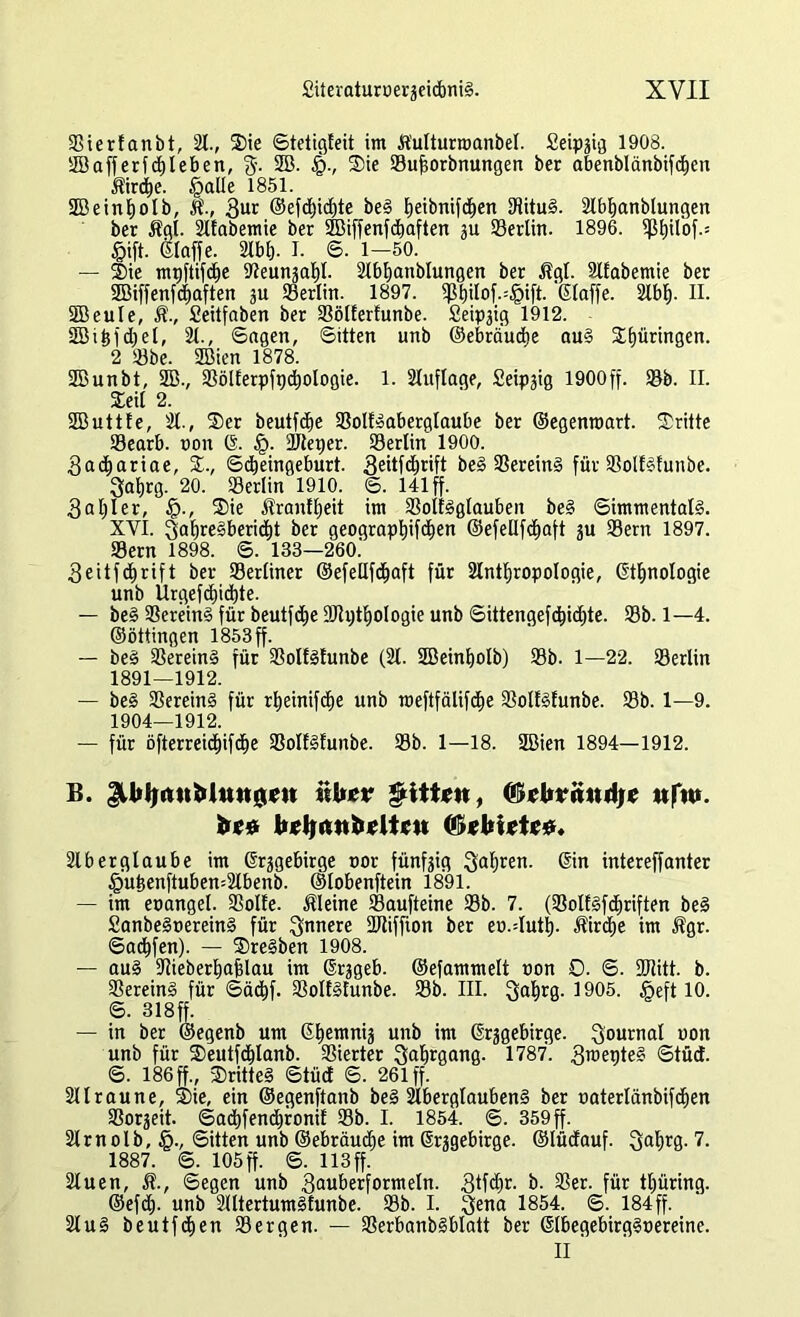 »ierfanbt, 21., Sie ©tetigteit im Äutturroanbel. Seipzig 1908. 23afferfd)leben, g. 2B. §., Sie »ujjorbnungen ber abenblänbifdtjcn $ird)e. §atle 1851. 2öeint)olb, 3ur @efdl)id)te beS fjeibnifdtjen »ituS. 2lbt)anblungen ber $gt. 2tfabemie ber 5Biffenfd)aften ju »erlin. 1896. 5ßf)ilbf.= £ift. ©taffe. 2lbt). I. 6. 1-50. — Sie mnftifd^e iReunjat)!. 2lbt)anblungen ber $gt. 2lfabemie ber SBiffenfcfiaften ju »erlitt. 1897. $pt)ilof.=§ift. '©taffe. 2lbt>. II. SBeuIe, $., Seitfaben ber »ölferfunbe. Seipzig 1912. SBiif djet, 21., Sagen, Sitten unb ©ebrä'uct)e auS Springen. 2 »be. Söien 1878. SBunbt, 2B., »ölferpfpdjologie. 1. 2luflage, Seipzig 1900ff. »b. II. Seit 2. SDButtte, 2t., Ser beutfct)e »olfSaberglaube ber ©egenroart. Sritte »earb. non © §. »teper. SSertin 1900. 3ad&ariae, S., Scbeingeburt. 3eitfd)rift beS »ereinS für »olfSfunbe. 3at>rg. 20. »erlin 1910. S. 141 ff. 3at;Ier, $., Sie Äranttjeit im »olfSglaubeit beS Simmentals. XYI. 3at)reSberid[)t ber geograpt)ifd)en ©efellfctiaft zu »ern 1897. Sern 1898. S. 133—260.' 3eitfdt)rift ber »erliner ©efeltfdiaft für 2lnt^ropologie, ©ttjnologie unb Urgefdjidite. — beS »ereinS für beutfd^e 9Jti)tt)ologie unb Sütengefd)idE)te. »b. 1—4. ©öttingen 1853 ff. — beS »ereinS für »olfStunbe (21. Sßeinfyolb) »b. 1—22. »erlin 1891—1912. — beS »ereinS für rtjeinifcfje unb toeftfälifc^e »olfStunbe. »b. 1—9. 1904—1912. — für öfterreidt)ifdE)e »olfSfunbe. »b. 1—18. 2ßien 1894—1912. B. XhfjiruMtumcjt itUer $iti*tt, ©«fcvändf* «fn». fre# bcljanfrcltcn Ordnete*. 2lberglaube im ©rggebirge nor fünfzig 3af>ren. (Ein intereffanter §ufcenftuben=2lbenb. ©tobenftein 1891. — im eoanget. »ölte, kleine »aufteine »b. 7. (»olfsfdtiriften beS SanbeSoereinS für innere 2Jtiffion ber eo.dutf). Birdie im $gr. Saufen). — SreSben 1908. — auS -Itieberiafdau im (Erzgeb. ©efammett non 0. S. »litt. b. »ereinS für ©äc&f. »ottStunbe. »b. III. Qatirg. 1905. §eft 10. S. 318fr. — in ber ©egenb um (EI)emniz unb im (Erzgebirge. Journal uon unb für Seutfcitanb. »ierter Qatfrgang. 1787. 3u>epteS Stüd. S. 186 ff., SritteS Stüd S. 261 ff. 2llraune, Sie, ein ©egenftanb beS 2tbergtaubenS ber oatertänbifcfien »orjeit. ©adjfencironif »b. I. 1854. S. 359 ff. 2trnolb, §., Sitten unb ©ebräudie im (Erzgebirge, ©lüdauf. Qatjrg. 7. 1887. S. 105 ff. S. 113 ff. 2Iuen, M., Segen unb 3uuberformeln. 3tf<*© b. »er. für ttjüring. ©efd). unb 2tttertumStunbe. »b. I. $ena 1854. S. 184ff. 2tuS beutfcf)en »ergen. — »erbanbSbtatt ber (EtbegebirgSoereine. II '