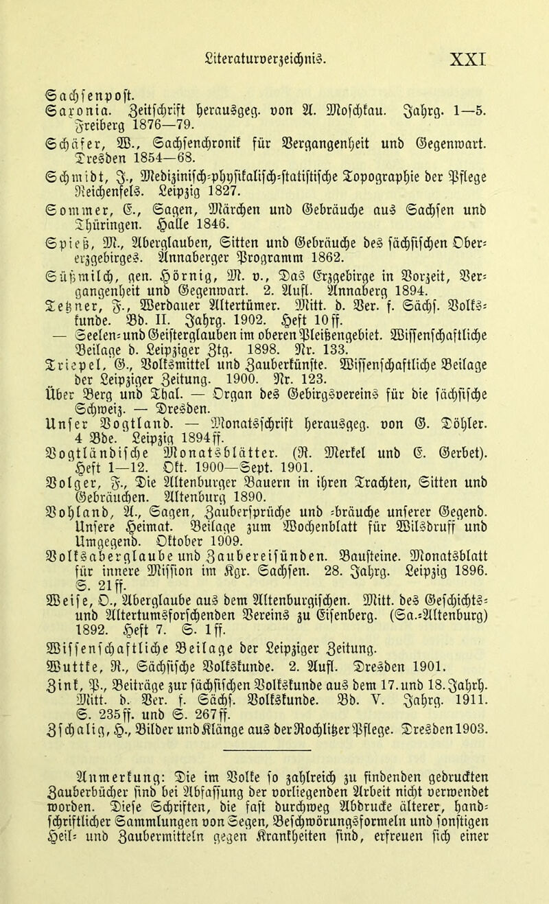 ©acbfenpoft. ©aponia. Seüf^ift b^au^geg. oon 21. DJtofdjfau. Sabrg. 1—5. greiberg 1876—79. Schäfer, 2B., ©acbfendjronif für Sergangentjeit urtb ©egenraart. Tre§ben 1854—68. ©cfjmibt, 3-, 2Rebiäinif^=pt)5fitatif(^:ftatiftifc^c Sopograpbie ber pflege DteicbenfeB. Seipgig 1827. Sommer, ©., Sagen, Stärken unb ©ebräudje au3 ©acbfen unb Stjüringen. §alle 1848. ©piep, 2Jt., 2tbergtauben, ©itten unb ©ebräucbe be§ fäc£)fifcf)en Ober- erjgebtrge». 2lnnaberger Programm 1862. ©üb milcb, gen. §örnig, DJt. u., S)a§ (frggebirge in SSorjeit, Ser= gangenljeit unb ©egenroart. 2. Stuft. 2lnnaberg 1894. 2ei?ner, §., 2Berbauer 2tttertümer. DJtitt. b. SSer. f. ©äcbf. 3Sotf»= funbe. Sb. II. 3at>rg. 1902. §eft 10 ff. — ©eeten=unb@eifterglaubenim oberen Steifeengebiet. SBiffenfc^aftlidje Seitage b. Seipgiger 3tg. 1898. Dir. 133.' Sriepet, ©., Solfsmittel unb 3auberfünfte. SBiffenfcbaftlidje Seilage ber Seipäiger Leitung. 1900. Dtr. 123. Über Serg unb Sbat. — Drgan be§ ©ebirg§uerein§ für bie fädjfifcfee ©djmeij. — ®re3ben. Unfer Sogttanb. — SDIonatgfd^rift I;erau§geg. non ©. Söt)Ier. 4 Sbe. Seipjig 1894 ff. Sogtlänbifdje 9Jtonat§blätter. (3t. DJterEel unb ©. ©erbet).  §eft 1—12. ©tt. 1900—©ept. 1901. Sotger, 3., Sie 2tttenburger Säuern in iferen Sracfeten, ©itten unb ©ebräucben. 2tttenburg 1890. Sofetanb, 2t., ©aqen, 3au&erfprüd)e unb ^brauche unterer ©egenb. Unfere §eimat. Seilage gum DBodjenblatt für 2Bit§bruff' unb Umgegenb. Ottober 1909. SolfSaberglaube unb 3aubereifünben. Saufteine. 3Dconat§btatt für innere DJtiffton im Ägr. ©acfefen. 28. Saljrg. Seipjig 1896. ©. 21 ff. SBeife, 0-, 2tberglaube au§ bem 2lltenburgifd)en. DJtitt. be§ ©efd)id)t§= unb 2t(tertum§forfdienben Serein§ ju ©fenberg. (Sa.=2lttenburg) 1892. §eft 7. ©. lff. SBiffenfcfeaftlidje Seilage ber Seipgiger 3eitung. ffiuttfe. Dt., ©äcbfifcfee SotE§Eunbe. 2. 2lufl. $re»ben 1901. 3int, Sv Seiträge pr fäcfefifdjen SolEäfunbe au§ bem 17.unb lS.^abrb- DJtitt. b. Ser. f. ©äcbf. SolEäfunbe. Sb. Y. 3aferg. 1911. ©. 235ff. unb ©. 267ff. 3fcfealig, §., Silber unbßlänge au§ berDtocfelifeerSftege. Sre§benl903. 2tnmerEung: ®ie im SoIEe fo jablreicfe ju finbenben gebrudten 3auberbüd)er finb bei 2lbfaffung ber nortiegenben 2lrbeit nidjt uerroenbet morben. 2)iefe ©cferiften, bie faft burcferoeg 2lbbrude älterer, banb= fcferiftlicber Sammlungen non ©egen, Sefdjroötungsformeln unb fonfügen Öeit= unb 3aubermittetn gegen ÄranEbeiten finb, erfreuen fidj einer