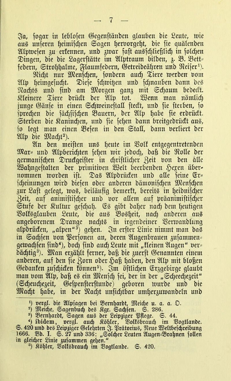 Sa, fogar in leblofeit ©egenftäitben glauben bie Seute, mie au§ nuferen fjeimiftfjen (Sagen lferüorgefjt, bie fie quälenben Sdpmefen gu ertennen, unb jmar faft auSfdjliefjlid) in folgen Gingen, bie bie Sagerftätte im Sdptraum hüben, g. S. Sett= febern, Strohhalme, Slaumfebern, @etreibeäf)ren unb Reifer1). Slidjt nur Sftenfdjen, fonbern auch Xiere merben Pom Slip t)eimgefud£)t. ®iefe fcfjmiljen unb fd)nauben bann be§ SiadftS unb finb am borgen gang mit Schaum bebecft. kleinere Stiere brüd't ber Slip tot. S33enn man nämlich junge @änfe in einen Sdfmeineftatt ftecft, unb fie ftetben, fo fpredfen bie fädjfifdjen Säuern, ber Sdp tjabe fie erbrüdt. Sterben bie ^anindjen, unb fie fetjen bann breitgebriiüt au§, fo legt man einen Sefen in ben Statt, bann oertiert ber Sdp bie 9J?acf)t2). Sin ben meiften un§ beute im SMf entgegentretenben 9Rar= unb Sdpbericf)ten feben mir jebocb, bafj bie fRotte ber germanifdben SDrudgeifter in cf)riftlid)er geit Pon ben alle SBabngeftalten ber primitiPen SBelt beerbenben §ejen über- nommen morben ift. SDa§ Sdpbrütfen unb alle feine (Sr= fcbeinungen mirb biefen ober anberen bämonifcben SRenfdfen gur Saft gelegt, maS, beiläufig b enterbt, bereits in heibnifdjer 3eit, auf animiftifcber unb oor allem auf präanimiftifdjer Stufe ber Kultur gefdjah. gibt baber nach bem heutigen SolfSglauben Seute, bie aus Soweit, nach anberen au§ angeborenem SDrange nad)t§ in irgenbeiner Sermanblung alpbrücfen, „alpen3) geben. Sn erfter Sinie nimmt man baS in Sadffen oon ^ßerfonen an, beren Slugenbrauen gufantmen= gemacbfen finb4), bod) finb aud)£eute mit „deinen Slugen öer= bädjtig3). Sftan erzählt ferner, baff bie guerft (Genannten einem anberen, auf ben fie gorn ober .fpafj hoben, ben Slip mit blofjen (Sebanfen gufüjicben tonnen5). Sm öftlicfjen Srjgebirge glaubt man öom Slip, bafj e§ ein ttftenfd) fei, ber in ber „Scbeecbjegeit (Scfieudjegeit, ®efpenfterftunbe) geboren mürbe unb bie 9Rad)t höbe, in ber ÜRadjt nnficbtbar umf)er§umanbeln unb ') nergl. bie Slipiagen bei SSernljarbt, SReicbe u. a. a. 0. 2) 2Ret(f)e, Sagenbuch beS ltgr. Saufen. S. 286. 3) 93erntiarbt, Sagen auS ber Seippger pflege. S. 44. 4) ibidem, oergi. aud) Wähler, 33olf§bräucb im SSogtlanbe. S. 420 unb beS Seippger ©eiehrten S- $rätoriu§, ÜReue SBeltbefdjreibung 1666. S3b. I. S. 27 unb 336: „Soldjer Seuten SlugemSrahnen foQen in gleicher Sinie pifammen gehen. 5) Äöhler, 33olf§braudh im SSogtlanbe. S. 420.